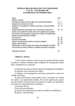 NORMAS BRASILEIRAS DE CONTABILIDADE 
CTG 01 – ENTIDADES DE 
INCORPORAÇÃO IMOBILIÁRIA 
Índice Item 
Objetivo e alcance 1 
Formação do custo do imóvel, objeto da incorporação imobiliária 2 – 9 
Despesa com comissão de venda 10 – 11 
Despesa com propaganda, marketing, promoção e outras atividades 
correlatas 
12 – 13 
Gastos diretamente relacionados com a construção do estande de 
vendas e do apartamento-modelo, bem como aqueles para aquisição 
das mobílias e da decoração do estande de vendas e do apartamento-modelo 
do empreendimento imobiliário 
14 – 19 
Permuta física 20 – 23 
Provisão para garantia 24 – 26 
Registro de operação de cessão de recebível imobiliário 27 – 32 
Ajuste a valor presente 33 – 34 
Classificação na demonstração do resultado da atualização monetária 
35 
e dos juros das contas a receber de unidades concluídas e entregues 
Disposição transitória 36 
Objetivo e alcance 
1. Esta Norma esclarece assuntos que têm gerado dúvidas quanto 
às práticas contábeis adotadas pelas entidades de incorporação imobi-liária, 
10 
notadamente os seguintes: 
a) formação do custo do imóvel, objeto da incorporação imobiliária; 
b) despesas com comissões de vendas; 
c) despesas com propaganda, marketing, promoções e outras ati-vidades 
correlatas; 
d) gastos diretamente relacionados com a construção do estande 
de vendas e do apartamento-modelo, bem como aqueles para aquisi-ção 
das mobílias e da decoração do estande de vendas e do apartamen-to- 
modelo do empreendimento imobiliário; 
e) permutas físicas; 
f) provisão para garantia; 
g) registro das operações de cessão de recebíveis imobiliários; 
h) ajuste a valor presente; 
 