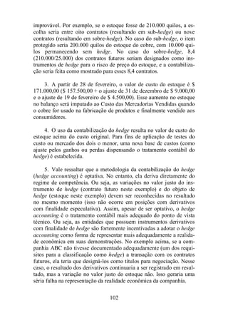 improvável. Por exemplo, se o estoque fosse de 210.000 quilos, a es-colha 
seria entre oito contratos (resultando em sub-hedge) ou nove 
contratos (resultando em sobre-hedge). No caso do sub-hedge, o item 
protegido seria 200.000 quilos do estoque do cobre, com 10.000 qui-los 
permanecendo sem hedge. No caso do sobre-hedge, 8,4 
(210.000/25.000) dos contratos futuros seriam designados como ins-trumentos 
de hedge para o risco de preço do estoque, e a contabiliza-ção 
seria feita como mostrado para esses 8,4 contratos. 
3. A partir de 28 de fevereiro, o valor de custo do estoque é $ 
171.000,00 ($ 157.500,00 + o ajuste de 31 de dezembro de $ 9.000,00 
e o ajuste de 19 de fevereiro de $ 4.500,00). Esse aumento no estoque 
no balanço será imputado ao Custo das Mercadorias Vendidas quando 
o cobre for usado na fabricação de produtos e finalmente vendido aos 
consumidores. 
4. O uso da contabilização do hedge resulta no valor de custo do 
estoque acima do custo original. Para fins de aplicação de testes do 
custo ou mercado dos dois o menor, uma nova base de custos (como 
ajuste pelos ganhos ou perdas dispensando o tratamento contábil do 
hedge) é estabelecida. 
5. Vale ressaltar que a metodologia da contabilização do hedge 
(hedge accounting) é optativa. No entanto, ela deriva diretamente do 
regime de competência. Ou seja, as variações no valor justo do ins-trumento 
de hedge (contrato futuro neste exemplo) e do objeto de 
hedge (estoque neste exemplo) devem ser reconhecidas no resultado 
no mesmo momento (isso não ocorre em posições com derivativos 
com finalidade especulativa). Assim, apesar de ser optativo, o hedge 
accounting é o tratamento contábil mais adequado do ponto de vista 
técnico. Ou seja, as entidades que possuem instrumentos derivativos 
com finalidade de hedge são fortemente incentivadas a adotar o hedge 
accounting como forma de representar mais adequadamente a realida-de 
econômica em suas demonstrações. No exemplo acima, se a com-panhia 
ABC não tivesse documentado adequadamente (um dos requi-sitos 
para a classificação como hedge) a transação com os contratos 
futuros, ela teria que designá-los como títulos para negociação. Nesse 
caso, o resultado dos derivativos continuaria a ser registrado em resul-tado, 
mas a variação no valor justo do estoque não. Isso geraria uma 
séria falha na representação da realidade econômica da companhia. 
102 
 