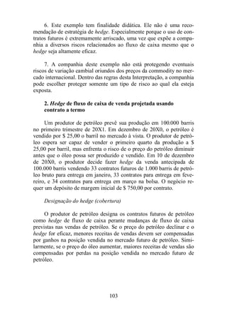 6. Este exemplo tem finalidade didática. Ele não é uma reco-mendação 
de estratégia de hedge. Especialmente porque o uso de con-tratos 
futuros é extremamente arriscado, uma vez que expõe a compa-nhia 
a diversos riscos relacionados ao fluxo de caixa mesmo que o 
103 
hedge seja altamente eficaz. 
7. A companhia deste exemplo não está protegendo eventuais 
riscos de variação cambial oriundos dos preços da commodity no mer-cado 
internacional. Dentro das regras desta Interpretação, a companhia 
pode escolher proteger somente um tipo de risco ao qual ela esteja 
exposta. 
2. Hedge de fluxo de caixa de venda projetada usando 
contrato a termo 
Um produtor de petróleo prevê sua produção em 100.000 barris 
no primeiro trimestre de 20X1. Em dezembro de 20X0, o petróleo é 
vendido por $ 25,00 o barril no mercado à vista. O produtor de petró-leo 
espera ser capaz de vender o primeiro quarto da produção a $ 
25,00 por barril, mas enfrenta o risco de o preço do petróleo diminuir 
antes que o óleo possa ser produzido e vendido. Em 10 de dezembro 
de 20X0, o produtor decide fazer hedge da venda antecipada de 
100.000 barris vendendo 33 contratos futuros de 1.000 barris de petró-leo 
bruto para entrega em janeiro, 33 contratos para entrega em feve-reiro, 
e 34 contratos para entrega em março na bolsa. O negócio re-quer 
um depósito de margem inicial de $ 750,00 por contrato. 
Designação do hedge (cobertura) 
O produtor de petróleo designa os contratos futuros de petróleo 
como hedge de fluxo de caixa perante mudanças de fluxo de caixa 
previstas nas vendas de petróleo. Se o preço do petróleo declinar e o 
hedge for eficaz, menores receitas de vendas devem ser compensadas 
por ganhos na posição vendida no mercado futuro de petróleo. Simi-larmente, 
se o preço do óleo aumentar, maiores receitas de vendas são 
compensadas por perdas na posição vendida no mercado futuro de 
petróleo. 
 