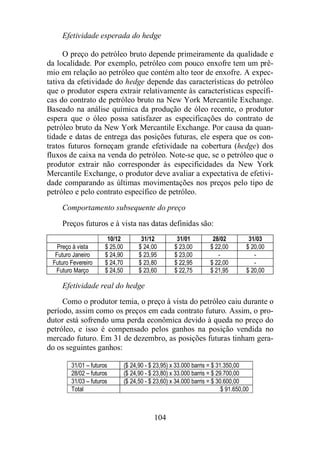 Efetividade esperada do hedge 
O preço do petróleo bruto depende primeiramente da qualidade e 
da localidade. Por exemplo, petróleo com pouco enxofre tem um prê-mio 
em relação ao petróleo que contém alto teor de enxofre. A expec-tativa 
da efetividade do hedge depende das características do petróleo 
que o produtor espera extrair relativamente às características específi-cas 
do contrato de petróleo bruto na New York Mercantile Exchange. 
Baseado na análise química da produção de óleo recente, o produtor 
espera que o óleo possa satisfazer as especificações do contrato de 
petróleo bruto da New York Mercantile Exchange. Por causa da quan-tidade 
e datas de entrega das posições futuras, ele espera que os con-tratos 
futuros forneçam grande efetividade na cobertura (hedge) dos 
fluxos de caixa na venda do petróleo. Note-se que, se o petróleo que o 
produtor extrair não corresponder às especificidades da New York 
Mercantile Exchange, o produtor deve avaliar a expectativa de efetivi-dade 
comparando as últimas movimentações nos preços pelo tipo de 
petróleo e pelo contrato específico de petróleo. 
Comportamento subsequente do preço 
Preços futuros e à vista nas datas definidas são: 
10/12 31/12 31/01 28/02 31/03 
Preço à vista $ 25,00 $ 24,00 $ 23,00 $ 22,00 $ 20,00 
Futuro Janeiro $ 24,90 $ 23,95 $ 23,00 - - 
Futuro Fevereiro $ 24,70 $ 23,80 $ 22,95 $ 22,00 - 
Futuro Março $ 24,50 $ 23,60 $ 22,75 $ 21,95 $ 20,00 
Efetividade real do hedge 
Como o produtor temia, o preço à vista do petróleo caiu durante o 
período, assim como os preços em cada contrato futuro. Assim, o pro-dutor 
está sofrendo uma perda econômica devido à queda no preço do 
petróleo, e isso é compensado pelos ganhos na posição vendida no 
mercado futuro. Em 31 de dezembro, as posições futuras tinham gera-do 
104 
os seguintes ganhos: 
31/01 – futuros ($ 24,90 - $ 23,95) x 33.000 barris = $ 31.350,00 
28/02 – futuros ($ 24,90 - $ 23,80) x 33.000 barris = $ 29.700,00 
31/03 – futuros ($ 24,50 - $ 23,60) x 34.000 barris = $ 30.600,00 
Total $ 91.650,00 
 
