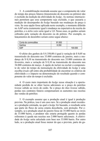 3. A contabilização mostrada assume que o componente do valor 
do tempo dos preços futuros (transmissão de desconto ou prêmio) não 
é excluído da medição da efetividade do hedge. As normas internacio-nais 
permitem que esse componente seja excluído, o que causaria a 
medição do desempenho do hedge baseado nas mudanças do preço à 
vista. Se essa opção fosse aplicada neste exemplo, o montante diferido 
no AAP seria exatamente igual à mudança na expectativa da receita do 
petróleo, e o delta ratio seria igual a 1,0. Nesse caso, os ganhos seriam 
cobrados pela variação do desconto ou do prêmio. Por exemplo, os 
lançamentos de dezembro seriam como segue abaixo: 
Conta de commodities 91.650 
Ganhos 8.350 
AAP 100.000 
O efeito dos ganhos de $ 8.350,00 é igual à variação de $ 0,05 na 
transmissão do desconto nos 33.000 contratos de janeiro, mais a mu-dança 
de $ 0,10 na transmissão do desconto nos 33.000 contratos de 
fevereiro, mais a variação de $ 0,10 na transmissão do desconto nos 
34.000 contratos de março. A opção de incluir ou excluir o componen-te 
do valor do tempo da mensuração da efetividade do hedge é uma 
escolha (trade-off) entre alta probabilidade de encontrar os critérios de 
efetividade e o impacto na demonstração do resultado quando o com-ponente 
do valor do tempo é excluído. 
4. O custo mais importante do hedge nessa situação é a oportu-nidade 
perdida de se obter lucros adicionais se o preço do petróleo 
tivesse subido ao invés de caído. Se o preço do óleo tivesse subido, 
perdas nos contratos futuros compensariam os aumentos nas receitas 
das vendas de petróleo. 
5. O exemplo assume que a produção atual é igual à produção 
prevista. Na prática, isso é um caso raro. Se a produção atual excedes-se 
a produção estimada, na qual o hedge foi baseado, o resultado seria 
que parte do fluxo de caixa estaria descoberta, sem proteção. Por e-xemplo, 
se a produção atual de janeiro fosse de 35.000 barris ao invés 
de 33.000 barris, o produtor não estaria protegido quanto às perdas 
referentes à queda nas receitas nos 2.000 barris adicionais. A efetivi-dade 
do hedge seria calculada com base nos 33.000 barris. Por outro 
lado, se a produção atual fosse menor do que o previsto, parte do ga- 
107 
 