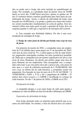 nho ou perda com o hedge não seria incluída na contabilização do 
hedge. Por exemplo, se a produção atual de janeiro fosse de 30.000 
barris ao invés dos 33.000 barris previstos, apenas os ganhos em 30 
dos 33 contratos futuros estariam qualificados para fazer parte da con-tabilização 
do hedge. Assim, o cálculo da efetividade do hedge seria 
baseado nos 30.000 barris, e as perdas e ganhos nos outros três contra-tos 
seriam reconhecidos imediatamente na conta de ganhos. Esse tra-tamento 
reflete uma regra geral na qual a operação de hedge deve ser 
suspensa quando se sabe que a expectativa da transação não ocorrerá. 
6. Este exemplo tem finalidade didática. Ele não é uma reco-mendação 
108 
de estratégia de hedge. 
3. Hedge de valor justo de dívida pré-fixada com swap de taxa 
de juros 
Em primeiro de janeiro de 20X1, a companhia toma um emprés-timo 
de $ 10 milhões para serem pagos em 31 de dezembro de 20X2, 
com taxa de juros anual de 7%, a serem pagos ao fim de cada trimes-tre; 
pagamentos antecipados resultam em uma considerável penalida-de. 
Dado que a companhia tem um número significativo de ativos com 
taxas de juros flutuantes, ela decide que prefere pagar uma taxa de 
juros flutuante em seu empréstimo. Para acompanhar isso, a compa-nhia 
entra num swap com perna ativa pré e passiva pós, com prazo de 
dois anos e o valor de referência (nocional) de $ 10.000.000,00. Sob 
esse swap, no último dia de cada trimestre, a companhia recebe um 
pagamento fixo baseado na taxa de juros de 6,5% ($ 162.500,00 = $ 
10.000.000,00 x 0,065 x 3/12) e faz o pagamento de LIBOR + 25 
pontos base (basis points), e a LIBOR é recalibrada no começo de 
cada trimestre. No dia 1º de janeiro de 20X0, a LIBOR era 6,25%. 
Designação do hedge 
A companhia designa o swap como hedge do valor justo quanto a 
mudanças no valor do débito em taxa fixa devido a diferenças na LIBOR. 
Expectativa de efetividade do hedge 
Esse hedge preenche todos os requisitos para permitir que se as-suma 
sua efetividade. No entanto, o teste de eficácia deve ser realiza- 
 