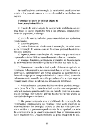 i) classificação na demonstração do resultado da atualização mo-netária 
e dos juros das contas a receber de unidades concluídas e en-tregues. 
Formação do custo do imóvel, objeto da 
incorporação imobiliária 
2. O custo do imóvel, objeto da incorporação imobiliária compre-ende 
todos os gastos incorridos para a sua obtenção, independente-mente 
de pagamento, e abrange: 
a) preço do terreno, inclusive gastos necessários à sua aquisição e 
11 
regularização; 
b) custo dos projetos; 
c) custos diretamente relacionados à construção, inclusive aque-les 
de preparação do terreno, canteiro de obras e gastos de benfeitorias 
nas áreas comuns; 
d) impostos, taxas e contribuições não recuperáveis que envolvem o 
empreendimento imobiliário, incorridos durante a fase de construção; 
e) encargos financeiros diretamente associados ao financiamento 
do empreendimento imobiliário (vide mais detalhes nos itens 6 a 9). 
3. Considera-se custo do imóvel aquele efetivamente aplicado na 
construção. Adiantamentos para aquisição de bens e serviços devem ser 
controlados, separadamente, em rubrica específica de adiantamentos a 
fornecedores (grupo de estoques de imóveis a comercializar) e conside-rados 
como custo incorrido à medida que os bens e/ou serviços a que se 
referem forem obtidos e efetivamente aplicados na construção. 
4. Adicionalmente, conforme detalhado no item provisão para ga-rantia 
(itens 24 a 26), o custo do imóvel vendido deve compreender o 
valor estimado das garantias referentes ao período posterior à sua con-clusão 
e entrega (por exemplo: entrega das chaves ou outro evento de 
transferência da posse do imóvel). 
5. Os gastos contratuais sem probabilidade de recuperação são 
reconhecidos imediatamente no resultado como custo incorrido do 
empreendimento. Por exemplo: se parte da obra for refeita por apre-sentar 
defeito, e o gasto correspondente não for recuperável por meio 
de seguro próprio ou de terceiro responsável, deve ser registrado como 
custo imediatamente. O reconhecimento da perda independe do está- 
 