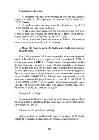 112 
Comentários adicionais: 
1. O montante registrado como despesa de juros em cada período 
é igual à LIBOR + 0,75% aplicados ao valor de face do débito de $ 
10.000.000,00. 
2. O total do valor do swap acrescido do débito é igual à $ 
10.000.000,00, em cada ponto no tempo. 
3. O efeito da contabilização mostra a mesma despesa com juros 
e passivo total que poderia ser mostrada se o débito fosse emitido 
originalmente com taxa flutuante de LIBOR + 0,75%. 
4. Este exemplo tem finalidade puramente didática, não servindo 
como orientação para a realização de operações. 
4. Hedge de fluxo de caixa de dívida pós-fixada com swap de 
taxa de juros 
Em 1º de janeiro de 20X0, uma companhia tomou um emprésti-mo 
de $ 10 milhões a serem pagos em 31 de dezembro de 20X1. A 
taxa de juros anual é LIBOR + 75 basis points em pagamentos ao fim 
de cada trimestre. Por não ter ativos de taxa variável, a companhia 
prefere pagar uma taxa fixa nos juros sobre o empréstimo. Para reali-zar 
essa operação, a companhia realiza um swap no qual se paga taxa 
fixa e se recebe taxa de juros flutuante, com termo de dois anos e va-lor 
principal de $ 10.000.000,00. Sob esse swap, no último dia de cada 
trimestre, a companhia paga fixamente o valor de $ 162.500,00 ($ 
10.000.000,00 x 0,065 x 3/12) e recebe uma quantia variável igual à 
LIBOR + 25 basis points, com LIBOR do começo do trimestre. Em 1º 
de janeiro de 20X0, a LIBOR era de 6,25%. 
Designação do hedge 
A companhia designa a operação de swap como hedge de fluxo 
de caixa quanto à variabilidade das taxas juros do empréstimo devido 
a mudanças na LIBOR. 
Expectativa de efetividade do hedge 
Apesar de todas as condições do swap serem iguais às da dívida, 
o teste de efetividade é necessário. As condições seguem abaixo: 
 