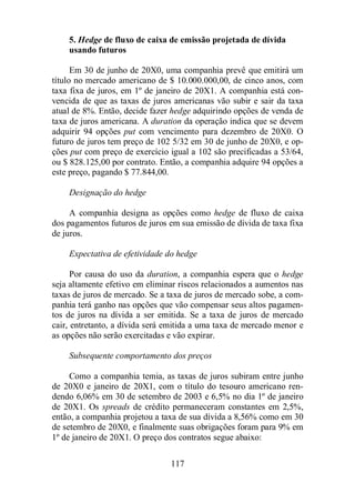 5. Hedge de fluxo de caixa de emissão projetada de dívida 
usando futuros 
Em 30 de junho de 20X0, uma companhia prevê que emitirá um 
título no mercado americano de $ 10.000.000,00, de cinco anos, com 
taxa fixa de juros, em 1º de janeiro de 20X1. A companhia está con-vencida 
de que as taxas de juros americanas vão subir e sair da taxa 
atual de 8%. Então, decide fazer hedge adquirindo opções de venda de 
taxa de juros americana. A duration da operação indica que se devem 
adquirir 94 opções put com vencimento para dezembro de 20X0. O 
futuro de juros tem preço de 102 5/32 em 30 de junho de 20X0, e op-ções 
put com preço de exercício igual a 102 são precificadas a 53/64, 
ou $ 828.125,00 por contrato. Então, a companhia adquire 94 opções a 
este preço, pagando $ 77.844,00. 
117 
Designação do hedge 
A companhia designa as opções como hedge de fluxo de caixa 
dos pagamentos futuros de juros em sua emissão de dívida de taxa fixa 
de juros. 
Expectativa de efetividade do hedge 
Por causa do uso da duration, a companhia espera que o hedge 
seja altamente efetivo em eliminar riscos relacionados a aumentos nas 
taxas de juros de mercado. Se a taxa de juros de mercado sobe, a com-panhia 
terá ganho nas opções que vão compensar seus altos pagamen-tos 
de juros na dívida a ser emitida. Se a taxa de juros de mercado 
cair, entretanto, a dívida será emitida a uma taxa de mercado menor e 
as opções não serão exercitadas e vão expirar. 
Subsequente comportamento dos preços 
Como a companhia temia, as taxas de juros subiram entre junho 
de 20X0 e janeiro de 20X1, com o título do tesouro americano ren-dendo 
6,06% em 30 de setembro de 2003 e 6,5% no dia 1º de janeiro 
de 20X1. Os spreads de crédito permaneceram constantes em 2,5%, 
então, a companhia projetou a taxa de sua dívida a 8,56% como em 30 
de setembro de 20X0, e finalmente suas obrigações foram para 9% em 
1º de janeiro de 20X1. O preço dos contratos segue abaixo: 
 