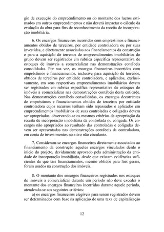 gio de execução do empreendimento ou do montante dos lucros esti-mados 
em outros empreendimentos e não deverá impactar o cálculo da 
evolução da obra para fins de reconhecimento da receita de incorpora-ção 
imobiliária. 
6. Os encargos financeiros incorridos com empréstimos e financi-amentos 
obtidos de terceiros, por entidade controladora ou por suas 
investidas, e diretamente associados aos financiamentos da construção 
e para a aquisição de terrenos de empreendimentos imobiliários do 
grupo devem ser registrados em rubrica específica representativa de 
estoques de imóveis a comercializar nas demonstrações contábeis 
consolidadas. Por sua vez, os encargos financeiros incorridos com 
empréstimos e financiamentos, inclusive para aquisição de terrenos, 
obtidos de terceiros por entidade controladora, e aplicados, exclusi-vamente, 
em seus respectivos empreendimentos imobiliários devem 
ser registrados em rubrica específica representativa de estoques de 
imóveis a comercializar nas demonstrações contábeis desta entidade. 
Nas demonstrações contábeis consolidadas, os encargos decorrentes 
de empréstimos e financiamentos obtidos de terceiros por entidade 
controladora cujos recursos tenham sido repassados e aplicados em 
empreendimentos imobiliários de suas controladas e coligadas devem 
ser apropriados, observando-se os mesmos critérios de apropriação da 
receita de incorporação imobiliária da controlada ou coligada. Os en-cargos 
não apropriados ao resultado das controladas e coligadas de-vem 
ser apresentados nas demonstrações contábeis da controladora, 
em conta de investimentos no ativo não circulante. 
7. Consideram-se encargos financeiros diretamente associados ao 
financiamento da construção aqueles encargos vinculados desde o 
início do projeto, devidamente aprovado pela administração da enti-dade 
de incorporação imobiliária, desde que existam evidências sufi-cientes 
de que tais financiamentos, mesmo obtidos para fins gerais, 
foram usados na construção dos imóveis. 
8. O montante dos encargos financeiros registrados nos estoques 
de imóveis a comercializar durante um período não deve exceder o 
montante dos encargos financeiros incorridos durante aquele período, 
atendendo-se aos seguintes critérios: 
a) os encargos financeiros elegíveis para serem registrados devem 
ser determinados com base na aplicação de uma taxa de capitalização 
12 
 
