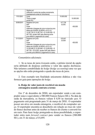 Opções put 
(referente à venda das opções previamente, 
imediatamente antes do vencimento) 
120 
1º/01/20X1 Caixa 
Títulos a pagar 
(emitir 9%) 
10.000.000 
10.000.000 
30/06/20X1 Despesa com juros 
AAP 
Caixa 
(referente à despesa de juros na taxa de juros 
efetiva de 8,0429% (8,0429% x 6/12 x $ 
10.387.750; $ 10.387.750 = $ 10.000.000 + $ 
387.750), ajustar AAP pela diferença entre 
juros efetivo e pagamento do caixa) 
417.738 
32.262 
450.000 
31/12/20X1 Despesa com juros 
AAP 
Caixa 
(referente à despesa de juros na taxa de juros 
efetiva de 8,0429% (8,0429% x 6/12 x $ 
10.355.488; $ 10.355.488 = $ 10.000.000 + $ 
387.750 – $ 32.262), ajustar AAP pela diferen-ça 
entre juros efetivos e pagamento do caixa) 
416.441 
33.559 
450.000 
Comentários adicionais: 
1. Se as taxas de juros tivessem caído, o prêmio inicial da opção 
seria debitado de despesas conforme o valor das opções declinasse. 
Não teríamos contabilidade de hedge (hedge accounting) uma vez que 
as opções não estão protegendo a queda das taxas de juros. 
2. Este exemplo tem finalidade unicamente didática e não visa 
fornecer guia para operações de hedge. 
6. Hedge de valor justo de recebível em moeda 
estrangeira usando contrato a termo 
Em 1º de dezembro de 20X0, um exportador vende a um com-prador 
suíço o equivalente a 500.000 Francos Suíços (Sfr.). Na data da 
saída da mercadoria, os francos valiam $ 0,50 no mercado spot. O 
pagamento está programado para 31 de março de 20X1. O exportador 
possui um ativo em moeda estrangeira, o recebível do comprador suí-ço. 
O exportador encontra-se descoberto em relação ao risco do valor 
do franco declinar antes de receber os francos do cliente e convertê-los 
em reais. Para fazer hedge protegendo-se dessa possibilidade, o expor-tador 
entra num forward contract para vender os francos (500.000 
Sfr.), em 31 de março, a $ 0,495. 
 