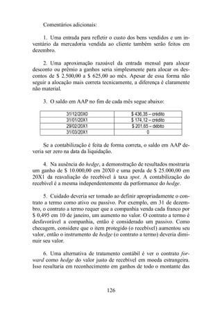 126 
Comentários adicionais: 
1. Uma entrada para refletir o custo dos bens vendidos e um in-ventário 
da mercadoria vendida ao cliente também serão feitos em 
dezembro. 
2. Uma aproximação razoável da entrada mensal para alocar 
desconto ou prêmio a ganhos seria simplesmente para alocar os des-contos 
de $ 2.500,00 a $ 625,00 ao mês. Apesar de essa forma não 
seguir a alocação mais correta tecnicamente, a diferença é claramente 
não material. 
3. O saldo em AAP no fim de cada mês segue abaixo: 
31/12/20X0 $ 436,35 – crédito 
31/01/20X1 $ 174,12 – crédito 
29/02/20X1 $ 201,65 – débito 
31/03/20X1 0 
Se a contabilização é feita de forma correta, o saldo em AAP de-veria 
ser zero na data da liquidação. 
4. Na ausência do hedge, a demonstração de resultados mostraria 
um ganho de $ 10.000,00 em 20X0 e uma perda de $ 25.000,00 em 
20X1 da reavaliação do recebível à taxa spot. A contabilização do 
recebível é a mesma independentemente da performance do hedge. 
5. Cuidado deveria ser tomado ao definir apropriadamente o con-trato 
a termo como ativo ou passivo. Por exemplo, em 31 de dezem-bro, 
o contrato a termo requer que a companhia venda cada franco por 
$ 0,495 em 10 de janeiro, um aumento no valor. O contrato a termo é 
desfavorável a companhia, então é considerado um passivo. Como 
checagem, considere que o item protegido (o recebível) aumentou seu 
valor, então o instrumento de hedge (o contrato a termo) deveria dimi-nuir 
seu valor. 
6. Uma alternativa de tratamento contábil é ver o contrato for-ward 
como hedge do valor justo de recebível em moeda estrangeira. 
Isso resultaria em reconhecimento em ganhos de todo o montante das 
 
