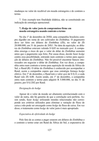mudanças no valor do recebível em moeda estrangeira e do contrato a 
termo. 
7. Este exemplo tem finalidade didática, não se constituindo em 
indicação de estratégia operacional. 
7. Hedge de valor justo de compromisso firme em 
moeda estrangeira usando contrato a termo 
No dia 1º de dezembro de 20X0, uma companhia brasileira com-pra 
algodão em rama de um cultivador do Zimbábue. O pagamento 
deve ser feito em dólares do Zimbábue (Z$), no valor de Z$ 
20.000.000, em 31 de janeiro de 20X1. Na data da aquisição, os dóla-res 
do Zimbábue estavam valendo $ 0,03 no mercado spot. A compa-nhia 
enxerga o risco de que o valor do dólar do Zimbábue aumente 
antes que o pagamento seja feito. Por causa disso, decide fazer hedge 
contra essa possibilidade, entrando num contrato a termo para aquisi-ção 
de dólares do Zimbábue. Não foi possível encontrar bancos inte-ressados 
em negociar o dólar do Zimbábue. Em vez disso, a compa-nhia 
entra num contrato a termo para aquisição de moeda da África do 
Sul, o Rand (R). O dólar do Zimbábue é conhecido por acompanhar o 
Rand, assim a companhia espera que essa estratégia forneça hedge 
efetivo. Em 1º de dezembro, o Rand tem o valor spot de $ 0,12, e cada 
Rand vale Z$ 4,00. Assim sendo, em 1º de dezembro, a companhia 
entra num contrato a termo para adquirir R 5.000.000, no dia 31 de 
janeiro, por $ 0,1202 por Rand. 
127 
Designação do hedge 
Apesar de o valor da moeda ser altamente correlacionado com o 
valor de outra, não há garantia de que a correlação será perfeita. As-sim 
sendo, fazer hedge utilizando moedas relacionadas não corres-ponde 
aos critérios utilizados para eliminar a variação de fluxo de 
caixa e não pode ser enxergado como hedge de fluxo de caixa. Em vez 
disso, o tratamento como hedge de valor justo é mais apropriado. 
Expectativa de efetividade do hedge 
Pelo fato de as contas a pagar estarem em dólares do Zimbábue e 
o contrato a termo estar em Rand da África do Sul, a expectativa do 
 