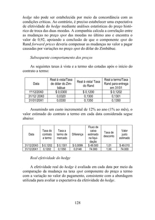 hedge não pode ser estabelecida por meio da concordância com as 
condições críticas. Ao contrário, é preciso estabelecer uma expectativa 
de efetividade do hedge mediante análises estatísticas do preço histó-rico 
de troca das duas moedas. A companhia calcula a correlação entre 
as mudanças no preço spot das moedas no último ano e encontra o 
valor de 0,92, apoiando a conclusão de que o componente spot do 
Rand forward prices deveria compensar as mudanças no valor a pagar 
causadas por variações no preço spot do dólar do Zimbábue. 
Subsequente comportamento dos preços 
As seguintes taxas à vista e a termo são cotadas após o início do 
128 
contrato a termo: 
Data 
Real à vista/Taxa 
de dólar do Zim-bábue 
Real à vista/ Taxa 
do Rand 
Real a termo/Taxa 
Rand para entrega 
em 31/01 
1º/12/20X0 $ 0,0300 $ 0,1200 $ 0,1202 
31/12/ 20X0 0,0320 0,1300 0,1301 
31/01/20X1 0,0330 0,1350 0,1350 
Assumindo um custo incremental de 12% ao ano (1% ao mês), o 
valor estimado do contrato a termo em cada data considerada segue 
abaixo: 
Data 
Taxa do 
contrato 
a termo 
Taxa a 
termo de 
mercado 
Diferença 
Fluxo de 
caixa 
estimado 
na liqui-dação 
Taxa de 
desconto 
Valor 
justo 
estimado 
31/12/20X0 $ 0,1202 $ 0,1301 $ 0,0099 $ 49.500 1,01 $ 49.010 
31/12/20X1 0,1202 0,1350 0,0148 74.000 1,00 74.000 
Real efetividade do hedge 
A efetividade real do hedge é avaliada em cada data por meio da 
comparação da mudança na taxa spot componente do preço a termo 
com a variação no valor do pagamento, consistente com a abordagem 
utilizada para avaliar a expectativa da efetividade do hedge. 
 