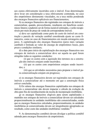 aos custos efetivamente incorridos com o imóvel. Essa determinação 
deve levar em consideração a taxa efetivamente contratada, no caso 
dos empréstimos diretamente vinculados, ou a taxa média ponderada 
dos encargos financeiros aplicáveis aos financiamentos; 
b) os encargos financeiros são registrados nos estoques de imóveis a 
comercializar, quando, provavelmente, resultarem em benefícios econô-micos 
futuros e puderem ser de forma razoável estimados, e serão recupe-ráveis 
por meio do preço de venda do correspondente imóvel; 
c) deve ser capitalizada como parte do custo do imóvel em cons-trução 
a parcela de variação cambial considerada ajuste ao custo fi-nanceiro, 
como no caso de financiamentos em moeda estrangeira com 
juros. A capitalização dos encargos financeiros (juros mais variação 
cambial) é limitada ao valor do encargo de empréstimos locais, para 
prazo e condições similares; 
d) a data para início da capitalização dos encargos financeiros nos 
estoques de imóveis a comercializar deve ser aquela na qual forem 
atingidas todas as seguintes condições: 
(i) que os custos com a aquisição dos terrenos ou a constru-ção 
dos imóveis estejam sendo incorridos; 
(ii) que os custos com empréstimos estejam sendo incorri-dos; 
e 
(iii) que as atividades necessárias para preparar o imóvel pa-ra 
comercialização estejam em progresso; 
e) os encargos financeiros devem ser registrados nos estoques de 
imóveis a comercializar até o momento em que a construção física 
estiver concluída; 
f) Os valores dos encargos financeiros capitalizados nos estoques de 
imóveis a comercializar não devem impactar o cálculo da evolução da 
obra para fins de reconhecimento da receita de incorporação imobiliária; 
g) os encargos financeiros elegíveis para serem capitalizados e 
mantidos nos estoques de imóveis a comercializar devem ser calculados 
proporcionalmente às unidades imobiliárias não comercializadas, sendo 
que os encargos financeiros calculados, proporcionalmente, às unidades 
imobiliárias já comercializadas devem ser integralmente apropriados ao 
resultado, como custo das unidades imobiliárias vendidas.(2) 
9. As demonstrações contábeis devem divulgar a política contábil 
adotada para encargos financeiros de empréstimos. 
13 
 