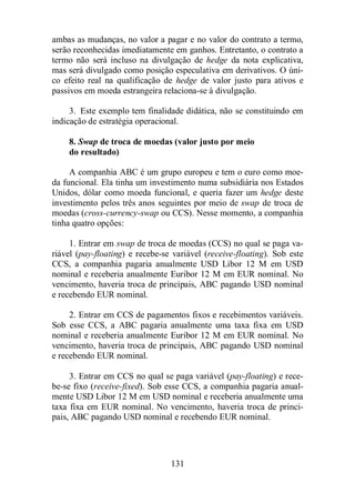 ambas as mudanças, no valor a pagar e no valor do contrato a termo, 
serão reconhecidas imediatamente em ganhos. Entretanto, o contrato a 
termo não será incluso na divulgação de hedge da nota explicativa, 
mas será divulgado como posição especulativa em derivativos. O úni-co 
efeito real na qualificação de hedge de valor justo para ativos e 
passivos em moeda estrangeira relaciona-se à divulgação. 
3. Este exemplo tem finalidade didática, não se constituindo em 
indicação de estratégia operacional. 
8. Swap de troca de moedas (valor justo por meio 
do resultado) 
A companhia ABC é um grupo europeu e tem o euro como moe-da 
funcional. Ela tinha um investimento numa subsidiária nos Estados 
Unidos, dólar como moeda funcional, e queria fazer um hedge deste 
investimento pelos três anos seguintes por meio de swap de troca de 
moedas (cross-currency-swap ou CCS). Nesse momento, a companhia 
tinha quatro opções: 
1. Entrar em swap de troca de moedas (CCS) no qual se paga va-riável 
(pay-floating) e recebe-se variável (receive-floating). Sob este 
CCS, a companhia pagaria anualmente USD Libor 12 M em USD 
nominal e receberia anualmente Euribor 12 M em EUR nominal. No 
vencimento, haveria troca de principais, ABC pagando USD nominal 
e recebendo EUR nominal. 
2. Entrar em CCS de pagamentos fixos e recebimentos variáveis. 
Sob esse CCS, a ABC pagaria anualmente uma taxa fixa em USD 
nominal e receberia anualmente Euribor 12 M em EUR nominal. No 
vencimento, haveria troca de principais, ABC pagando USD nominal 
e recebendo EUR nominal. 
3. Entrar em CCS no qual se paga variável (pay-floating) e rece-be- 
se fixo (receive-fixed). Sob esse CCS, a companhia pagaria anual-mente 
USD Libor 12 M em USD nominal e receberia anualmente uma 
taxa fixa em EUR nominal. No vencimento, haveria troca de princi-pais, 
ABC pagando USD nominal e recebendo EUR nominal. 
131 
 