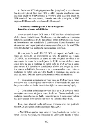4. Entrar em CCS de pagamento fixo (pay-fixed) e recebimento 
fixo (receive-fixed). Sob esse CCS, a ABC pagaria anualmente uma 
taxa fixa anual em USD nominal e receberia uma taxa fixa anual em 
EUR nominal. No vencimento, haveria troca de principais, a ABC 
pagando USD nominal e recebendo EUR nominal. 
Tratamento contábil para CCSs em hedges de 
investimentos em subsidiárias 
Antes de decidir qual CCS usar, a ABC analisou a implicação de 
tal decisão na contabilidade. Atualmente, essa discussão em relação ao 
tratamento contábil dos CCSs designados como instrumentos de hedge 
em investimento em subsidiária é controversa. Especificamente, não 
há consenso sobre qual parte da mudança no valor justo de um CCS é 
considerada efetiva e qual parte é considerada inefetiva. 
O valor justo de um EUR-USD CCS está exposto a três diferentes 
riscos de mercado: ao movimento da taxa de câmbio da relação 
USD/EUR, ao movimento da curva da taxa de juros do dólar e ao 
movimento da curva da taxa de juros do EUR. Apesar de haver con-senso 
geral de que a mudança no valor justo do CCS devido a varia-ções 
na taxa FX deveria ser considerada efetiva em hedges de inves-timento 
em subsidiária, há ausência de consenso sobre como tratar as 
mudanças no valor justo do CCS devido a mudanças nas curvas de 
taxas de juros. Existem outros dois pontos de vista alternativos: 
1 – Considerar a mudança no valor justo do CCS devido a movi-mentações 
nas taxas de juros como efetiva. Como resultado, essa mu-dança 
é reconhecida in the translation differences account of equity. 
2 – Considerar a mudança no valor justo do CCS devido a movi-mentações 
nas taxas de juros como inefetiva. Como resultado, essa 
mudança é reconhecida no PL. Essa alternativa é mais conservadora, 
mas pode causar indesejáveis aumentos na volatilidade do PL. 
Essas duas alternativas há diferentes consequências nos quatro ti-pos 
de CCS que estão sendo analisados pela ABC: 
– No CCS no qual se paga variável (pay-floating) e se recebe va-riável 
(receive-floating), sua mudança no valor justo devido a movi- 
132 
 