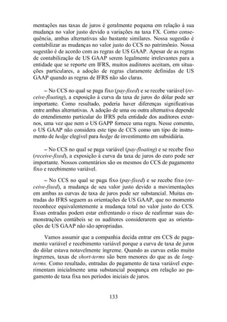 mentações nas taxas de juros é geralmente pequena em relação à sua 
mudança no valor justo devido a variações na taxa FX. Como conse-quência, 
ambas alternativas são bastante similares. Nossa sugestão é 
contabilizar as mudanças no valor justo do CCS no patrimônio. Nossa 
sugestão é de acordo com as regras de US GAAP. Apesar de as regras 
de contabilização de US GAAP serem legalmente irrelevantes para a 
entidade que se reporte em IFRS, muitos auditores aceitam, em situa-ções 
particulares, a adoção de regras claramente definidas de US 
GAAP quando as regras de IFRS não são claras. 
– No CCS no qual se paga fixo (pay-fixed) e se recebe variável (re-ceive- 
floating), a exposição à curva da taxa de juros do dólar pode ser 
importante. Como resultado, poderia haver diferenças significativas 
entre ambas alternativas. A adoção de uma ou outra alternativa depende 
do entendimento particular do IFRS pela entidade dos auditores exter-nos, 
uma vez que nem o US GAPP fornece uma regra. Nesse comento, 
o US GAAP não considera este tipo de CCS como um tipo de instru-mento 
de hedge elegível para hedge de investimento em subsidiária. 
– No CCS no qual se paga variável (pay-floating) e se recebe fixo 
(receive-fixed), a exposição à curva da taxa de juros do euro pode ser 
importante. Nossos comentários são os mesmos do CCS de pagamento 
fixo e recebimento variável. 
– No CCS no qual se paga fixo (pay-fixed) e se recebe fixo (re-ceive- 
fixed), a mudança de seu valor justo devido a movimentações 
em ambas as curvas de taxa de juros pode ser substancial. Muitas en-tradas 
do IFRS seguem as orientações de US GAAP, que no momento 
reconhece equivalentemente a mudança total no valor justo do CCS. 
Essas entradas podem estar enfrentando o risco de reafirmar suas de-monstrações 
contábeis se os auditores considerarem que as orienta-ções 
de US GAAP não são apropriadas. 
Vamos assumir que a companhia decida entrar em CCS de paga-mento 
variável e recebimento variável porque a curva de taxa de juros 
do dólar estava notavelmente íngreme. Quando as curvas estão muito 
íngremes, taxas de short-terms são bem menores do que as de long-terms. 
Como resultado, entradas do pagamento de taxa variável expe-rimentam 
inicialmente uma substancial poupança em relação ao pa-gamento 
de taxa fixa nos períodos iniciais de juros. 
133 
 