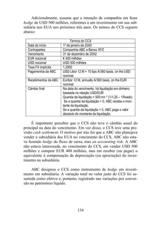 Adicionalmente, assuma que a intenção da companhia era fazer 
hedge de USD 500 milhões, referentes a um investimento em sua sub-sidiária 
nos EUA nos próximos três anos. Os termos do CCS seguem 
134 
abaixo: 
Termos do CCS 
Data do início 1º de janeiro de 20X0 
Contrapartes Companhia ABC e Banco XYZ 
Vencimento 31 de dezembro de 20X2 
EUR nocional € 400 milhões 
USD nocional USD 500 milhões 
Taxa FX implícita 1,2500 
Pagamentos da ABC USD Libor 12 M + 10 bps A/360 basis, on the USD 
nominal 
Recebimentos da ABC Euribor 12 M, annually A/360 basis, on the EUR 
nominal 
Câmbio final Na data do vencimento, há liquidação em dinheiro 
baseada na relação USD/EUR 
Quantia da liquidação = 500 mn * (1/1,25 – 1/fixado) 
Se a quantia da liquidação  0, ABC recebe o mon-tante 
da liquidação. 
Se a quantia da liquidação  0, ABC paga o valor 
absoluto do montante da liquidação. 
É importante perceber que o CCS não teve o câmbio usual do 
principal na data do vencimento. Em vez disso, o CCS teve uma pre-visão 
cash settlement. O motivo por trás foi que a ABC não planejava 
vender a subsidiária dos EUA no vencimento do CCS, ABC não esta-va 
fazendo hedge do fluxo de caixa, mas an accounting risk. A ABC 
não estava interessada, no vencimento do CCS, em vender USD 500 
milhões e comprar EUR 400 milhões, mas em receber (ou pagar) o 
equivalente à compensação da depreciação (ou apreciação) do inves-timento 
na subsidiária. 
ABC designou o CCS como instrumento de hedge em investi-mento 
em subsidiária. A variação total no valor justo do CCS foi as-sumida 
como efetivo e, portanto, registrado nas variações por conver-são 
no patrimônio líquido. 
 