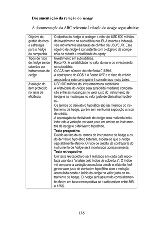 Documentação da relação do hedge 
A documentação da ABC referente à relação do hedge segue abaixo: 
135 
Objetivo da 
gestão do risco 
e estratégia 
para o hedge 
da companhia 
O objetivo do hedge é proteger o valor de USD 500 milhões 
do investimento na subsidiária nos EUA quanto a indesejá-veis 
movimentos nas taxas de câmbio de USD/EUR. Esse 
objetivo de hedge é consistente com o objetivo da compa-nhia 
de reduzir a volatilidade do equity. 
Tipos de risco 
de hedge sendo 
cobertos por 
instrumentos de 
hedge 
Investimento em subsidiárias. 
Risco FX. A variabilidade no valor do euro do investimento 
na subsidiária. 
O CCS com número de referência 016795. 
A contraparte do CCS é o Banco XYZ e o risco de crédito 
associado a esta contraparte é considerado muito baixo. 
Avaliação do 
item protegido 
no teste de 
eficiência 
USD 500 milhões do investimento na subsidiária. 
A efetividade do hedge será apreciada mediante compara-ção 
entre as mudanças no valor justo do instrumento de 
hedge e as mudanças no valor justo de derivativo hipotéti-co. 
Os termos do derivativo hipotético são os mesmos do ins-trumento 
de hedge, porém sem nenhuma exposição a risco 
de crédito. 
A apreciação da efetividade do hedge será realizada inclu-indo 
toda a variação no valor justo em ambos os instrumen-tos 
de hedge e o derivativo hipotético. 
Teste prospectivo 
Devido ao fato de os termos do instrumento de hedge e os 
do derivativo hipotético baterem, espera-se que o hedge 
seja altamente efetivo. O risco de crédito da contraparte do 
instrumento de hedge será monitorado constantemente. 
Teste retrospectivo 
Um teste retrospectivo será realizado em cada data repor-tada 
usando a “análise pelo índice de cobertura”. O índice 
vai comparar a variação acumulada desde o início do hed-ge 
no valor justo de derivativo hipotético com a variação 
acumulada desde o início do hedge no valor justo do ins-trumento 
de hedge. O hedge será assumido como altamen-te 
efetivo em base retrospectiva se o ratio estiver entre 80% 
e 125%. 
 