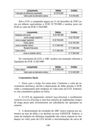 Lançamento Débito Crédito 
Tradução da diferença (equidade) € 5.918.000 
Valor justo do derivativo (ativo) € 5.918.000 
Sob o CCS, a companhia pagou em 31 de dezembro de 20X2 ju-ros 
em dólares equivalentes a EUR 22.793.000 e recebeu juros em 
EUR no valor de EUR 17.844.000: 
Lançamento Débito Crédito 
Despesa com juros € 22.793.000 
Juros a pagar (passivo) € 22.793.000 
Juros a pagar (passivo) € 22.793.000 
Caixa (ativo) € 22.793.000 
Juros a receber (ativo) € 17.844.000 
Receita financeira € 17.844.000 
Caixa (ativo) € 17.844.000 
Juros a receber (ativo) € 17.844.000 
No vencimento do CCS, a ABC recebeu um montante referente à 
140 
liquidação de EUR 12.403.000: 
Lançamento Débito Crédito 
Caixa (ativo) € 12.403.000 
Valor justo do derivativo (ativo) € 12.403.000 
Comentários finais 
1. Neste caso o hedge foi muito bem. Conforme o valor do in-vestimento 
declinava, devido à depreciação do dólar perante o EUR, 
vinha a compensação pela mudança no valor justo do CCS. Entretan-to, 
três comentários podem ser feitos. 
2. O CCS de pagamento variável (pay-floating) e recebimento 
variável (receive-floating) é uma boa maneira de implementar hedges 
de longo prazo para investimentos em subsidiárias em operações no 
exterior. 
3. A demonstração do resultado da ABC estava exposta aos au-mentos 
na taxa do dólar e ao declínio na taxa USD/EUR. Todavia, a 
conta de tradução da diferença (equidade) não estava exposta às mu-danças 
no valor justo do CCS devido a movimentações da curva de 
 