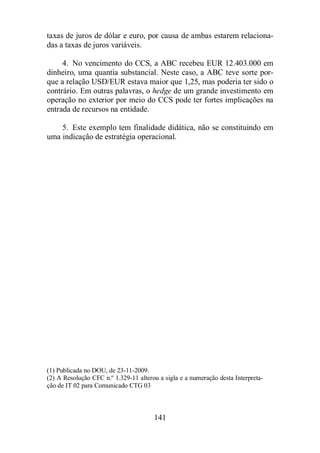 taxas de juros de dólar e euro, por causa de ambas estarem relaciona-das 
141 
a taxas de juros variáveis. 
4. No vencimento do CCS, a ABC recebeu EUR 12.403.000 em 
dinheiro, uma quantia substancial. Neste caso, a ABC teve sorte por-que 
a relação USD/EUR estava maior que 1,25, mas poderia ter sido o 
contrário. Em outras palavras, o hedge de um grande investimento em 
operação no exterior por meio do CCS pode ter fortes implicações na 
entrada de recursos na entidade. 
5. Este exemplo tem finalidade didática, não se constituindo em 
uma indicação de estratégia operacional. 
(1) Publicada no DOU, de 23-11-2009. 
(2) A Resolução CFC n.º 1.329-11 alterou a sigla e a numeração desta Interpreta-ção 
de IT 02 para Comunicado CTG 03 
 