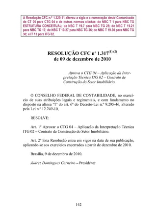 A Resolução CFC n.º 1.329-11 alterou a sigla e a numeração deste Comunicado 
de CT 05 para CTG 04 e de outras normas citadas: de NBC T 1 para NBC TG 
ESTRUTURA CONCEITUAL; de NBC T 19.7 para NBC TG 25; de NBC T 19.21 
para NBC TG 17; de NBC T 19.27 para NBC TG 26; de NBC T 19.30 para NBC TG 
30; e IT 13 para ITG 02. 
RESOLUÇÃO CFC nº 1.317(1) (2) 
de 09 de dezembro de 2010 
Aprova o CTG 04 – Aplicação da Inter-pretação 
Técnica ITG 02 – Contrato de 
Construção do Setor Imobiliário. 
O CONSELHO FEDERAL DE CONTABILIDADE, no exercí-cio 
de suas atribuições legais e regimentais, e com fundamento no 
disposto na alínea “f” do art. 6º do Decreto-Lei n.º 9.295-46, alterado 
pela Lei n.º 12.249-10, 
142 
RESOLVE: 
Art. 1º Aprovar o CTG 04 – Aplicação da Interpretação Técnica 
ITG 02 – Contrato de Construção do Setor Imobiliário. 
Art. 2º Esta Resolução entra em vigor na data de sua publicação, 
aplicando-se aos exercícios encerrados a partir de dezembro de 2010. 
Brasília, 9 de dezembro de 2010. 
Juarez Domingues Carneiro – Presidente 
 