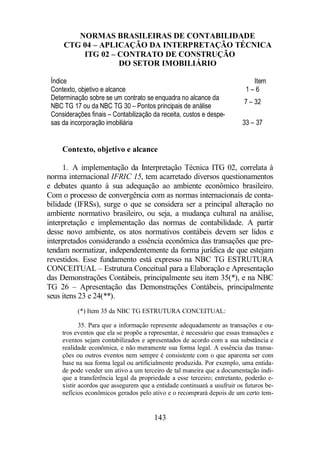 NORMAS BRASILEIRAS DE CONTABILIDADE 
CTG 04 – APLICAÇÃO DA INTERPRETAÇÃO TÉCNICA 
ITG 02 – CONTRATO DE CONSTRUÇÃO 
DO SETOR IMOBILIÁRIO 
Índice Item 
Contexto, objetivo e alcance 1 – 6 
Determinação sobre se um contrato se enquadra no alcance da 
NBC TG 17 ou da NBC TG 30 – Pontos principais de análise 
143 
7 – 32 
Considerações finais – Contabilização da receita, custos e despe-sas 
da incorporação imobiliária 
33 – 37 
Contexto, objetivo e alcance 
1. A implementação da Interpretação Técnica ITG 02, correlata à 
norma internacional IFRIC 15, tem acarretado diversos questionamentos 
e debates quanto à sua adequação ao ambiente econômico brasileiro. 
Com o processo de convergência com as normas internacionais de conta-bilidade 
(IFRSs), surge o que se considera ser a principal alteração no 
ambiente normativo brasileiro, ou seja, a mudança cultural na análise, 
interpretação e implementação das normas de contabilidade. A partir 
desse novo ambiente, os atos normativos contábeis devem ser lidos e 
interpretados considerando a essência econômica das transações que pre-tendam 
normatizar, independentemente da forma jurídica de que estejam 
revestidos. Esse fundamento está expresso na NBC TG ESTRUTURA 
CONCEITUAL – Estrutura Conceitual para a Elaboração e Apresentação 
das Demonstrações Contábeis, principalmente seu item 35(*), e na NBC 
TG 26 – Apresentação das Demonstrações Contábeis, principalmente 
seus itens 23 e 24(**). 
(*) Item 35 da NBC TG ESTRUTURA CONCEITUAL: 
35. Para que a informação represente adequadamente as transações e ou-tros 
eventos que ela se propõe a representar, é necessário que essas transações e 
eventos sejam contabilizados e apresentados de acordo com a sua substância e 
realidade econômica, e não meramente sua forma legal. A essência das transa-ções 
ou outros eventos nem sempre é consistente com o que aparenta ser com 
base na sua forma legal ou artificialmente produzida. Por exemplo, uma entida-de 
pode vender um ativo a um terceiro de tal maneira que a documentação indi-que 
a transferência legal da propriedade a esse terceiro; entretanto, poderão e-xistir 
acordos que assegurem que a entidade continuará a usufruir os futuros be-nefícios 
econômicos gerados pelo ativo e o recomprará depois de um certo tem- 
 