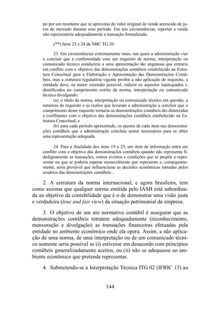 po por um montante que se aproxima do valor original de venda acrescido de ju-ros 
de mercado durante esse período. Em tais circunstâncias, reportar a venda 
não representaria adequadamente a transação formalizada. 
(**) Itens 23 e 24 da NBC TG 26: 
23. Em circunstâncias extremamente raras, nas quais a administração vier 
a concluir que a conformidade com um requisito de norma, interpretação ou 
comunicado técnico conduziria a uma apresentação tão enganosa que entraria 
em conflito com o objetivo das demonstrações contábeis estabelecido na Estru-tura 
Conceitual para a Elaboração e Apresentação das Demonstrações Contá-beis, 
mas a estrutura regulatória vigente proibir a não aplicação do requisito, a 
entidade deve, na maior extensão possível, reduzir os aspectos inadequados i-dentificados 
no cumprimento estrito da norma, interpretação ou comunicado 
144 
técnico divulgando: 
(a) o título da norma, interpretação ou comunicado técnico em questão, a 
natureza do requisito e as razões que levaram a administração a concluir que o 
cumprimento desse requisito tornaria as demonstrações contábeis tão distorcidas 
e conflitantes com o objetivo das demonstrações contábeis estabelecido na Es-trutura 
Conceitual; e 
(b) para cada período apresentado, os ajustes de cada item nas demonstra-ções 
contábeis que a administração concluiu serem necessários para se obter 
uma representação adequada. 
24. Para a finalidade dos itens 19 a 23, um item de informação entra em 
conflito com o objetivo das demonstrações contábeis quando não representa fi-dedignamente 
as transações, outros eventos e condições que se propõe a repre-sentar 
ou que se poderia esperar razoavelmente que represente e, consequente-mente, 
seria provável que influenciasse as decisões econômicas tomadas pelos 
usuários das demonstrações contábeis... 
2. A estrutura da norma internacional, e agora brasileira, tem 
como axioma que qualquer norma emitida pelo IASB está subordina-da 
ao objetivo da contabilidade que é o de demonstrar uma visão justa 
e verdadeira (true and fair view) da situação patrimonial da empresa. 
3. O objetivo de um ato normativo contábil é assegurar que as 
demonstrações contábeis retratem adequadamente (reconhecimento, 
mensuração e divulgação) as transações financeiras efetuadas pela 
entidade no ambiente econômico onde ela opera. Assim, a não aplica-ção 
de uma norma, de uma interpretação ou de um comunicado técni-co 
somente seria possível se (i) estivesse em desacordo com princípios 
contábeis generalizadamente aceitos, ou (ii) não se adequasse ao am-biente 
econômico que pretende representar. 
4. Submetendo-se a Interpretação Técnica ITG 02 (IFRIC 15) ao 
 
