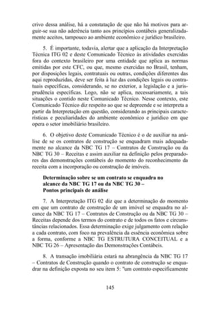 crivo dessa análise, há a constatação de que não há motivos para ar-guir- 
se sua não aderência tanto aos princípios contábeis generalizada-mente 
aceitos, tampouco ao ambiente econômico e jurídico brasileiro. 
5. É importante, todavia, alertar que a aplicação da Interpretação 
Técnica ITG 02 e deste Comunicado Técnico às atividades exercidas 
fora do contexto brasileiro por uma entidade que aplica as normas 
emitidas por este CFC, ou que, mesmo exercidas no Brasil, tenham, 
por disposições legais, contratuais ou outras, condições diferentes das 
aqui reproduzidas, deve ser feita à luz das condições legais ou contra-tuais 
específicas, considerando, se no exterior, a legislação e a juris-prudência 
específicas. Logo, não se aplica, necessariamente, a tais 
situações o contido neste Comunicado Técnico. Nesse contexto, este 
Comunicado Técnico diz respeito ao que se depreende e se interpreta a 
partir da Interpretação em questão, considerando as principais caracte-rísticas 
e peculiaridades do ambiente econômico e jurídico em que 
opera o setor imobiliário brasileiro. 
6. O objetivo deste Comunicado Técnico é o de auxiliar na aná-lise 
de se os contratos de construção se enquadram mais adequada-mente 
no alcance da NBC TG 17 – Contratos de Construção ou da 
NBC TG 30 – Receitas e assim auxiliar na definição pelos preparado-res 
das demonstrações contábeis do momento do reconhecimento da 
receita com a incorporação ou construção de imóveis. 
Determinação sobre se um contrato se enquadra no 
alcance da NBC TG 17 ou da NBC TG 30 – 
Pontos principais de análise 
7. A Interpretação ITG 02 diz que a determinação do momento 
em que um contrato de construção de um imóvel se enquadra no al-cance 
da NBC TG 17 – Contratos de Construção ou da NBC TG 30 – 
Receitas depende dos termos do contrato e de todos os fatos e circuns-tâncias 
relacionados. Essa determinação exige julgamento com relação 
a cada contrato, com foco na prevalência da essência econômica sobre 
a forma, conforme a NBC TG ESTRUTURA CONCEITUAL e a 
NBC TG 26 – Apresentação das Demonstrações Contábeis. 
8. A transação imobiliária estará na abrangência da NBC TG 17 
– Contratos de Construção quando o contrato de construção se enqua-drar 
na definição exposta no seu item 5: um contrato especificamente 
145 
 