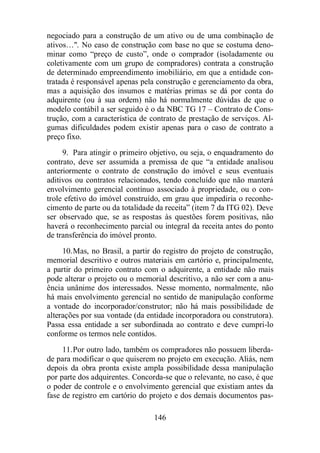 negociado para a construção de um ativo ou de uma combinação de 
ativos…. No caso de construção com base no que se costuma deno-minar 
como “preço de custo”, onde o comprador (isoladamente ou 
coletivamente com um grupo de compradores) contrata a construção 
de determinado empreendimento imobiliário, em que a entidade con-tratada 
é responsável apenas pela construção e gerenciamento da obra, 
mas a aquisição dos insumos e matérias primas se dá por conta do 
adquirente (ou à sua ordem) não há normalmente dúvidas de que o 
modelo contábil a ser seguido é o da NBC TG 17 – Contrato de Cons-trução, 
com a característica de contrato de prestação de serviços. Al-gumas 
dificuldades podem existir apenas para o caso de contrato a 
146 
preço fixo. 
9. Para atingir o primeiro objetivo, ou seja, o enquadramento do 
contrato, deve ser assumida a premissa de que “a entidade analisou 
anteriormente o contrato de construção do imóvel e seus eventuais 
aditivos ou contratos relacionados, tendo concluído que não manterá 
envolvimento gerencial contínuo associado à propriedade, ou o con-trole 
efetivo do imóvel construído, em grau que impediria o reconhe-cimento 
de parte ou da totalidade da receita” (item 7 da ITG 02). Deve 
ser observado que, se as respostas às questões forem positivas, não 
haverá o reconhecimento parcial ou integral da receita antes do ponto 
de transferência do imóvel pronto. 
10.Mas, no Brasil, a partir do registro do projeto de construção, 
memorial descritivo e outros materiais em cartório e, principalmente, 
a partir do primeiro contrato com o adquirente, a entidade não mais 
pode alterar o projeto ou o memorial descritivo, a não ser com a anu-ência 
unânime dos interessados. Nesse momento, normalmente, não 
há mais envolvimento gerencial no sentido de manipulação conforme 
a vontade do incorporador/construtor; não há mais possibilidade de 
alterações por sua vontade (da entidade incorporadora ou construtora). 
Passa essa entidade a ser subordinada ao contrato e deve cumpri-lo 
conforme os termos nele contidos. 
11.Por outro lado, também os compradores não possuem liberda-de 
para modificar o que quiserem no projeto em execução. Aliás, nem 
depois da obra pronta existe ampla possibilidade dessa manipulação 
por parte dos adquirentes. Concorda-se que o relevante, no caso, é que 
o poder de controle e o envolvimento gerencial que existiam antes da 
fase de registro em cartório do projeto e dos demais documentos pas- 
 