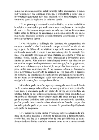 sam a ser exercidos apenas coletivamente pelos adquirentes, e nunca 
individualmente. De qualquer maneira, o importante é notar que o 
incorporador/construtor não mais mantém esse envolvimento e esse 
controle a partir do registro e da primeira venda. 
12.Um ponto que tem trazido muita dúvida: no setor imobiliário 
brasileiro, as entidades que realizam a incorporação ou a construção 
de imóveis, diretamente ou por meio de subempreiteiras, firmam con-tratos 
antes do término da construção, ou mesmo antes de seu início 
(na planta) mediante contrato costumeiramente denominado de “pro-messa 
de compra e venda”. 
13.Na realidade, a utilização do “contrato de compromisso de 
compra e venda” e não “contrato de compra e venda” se dá, via de 
regra, pela facilidade de se efetivar a operação entre contratante e 
contratada, reduzindo o tempo e as custas do registro do contrato for-mal. 
Esse contrato tem força de uma operação de compra e venda de 
unidade futura, sendo, via de regra, irrevogável e irretratável para 
ambas as partes. Um distrato normalmente ocorre por decisão do 
comprador ou por inadimplemento às suas obrigações de pagamento, 
sendo essa efetivada com a imposição de perdas importantes o que 
pode inibir esse cancelamento. A lei somente admite a desistência 
pelo incorporador no período de carência de 180 dias após o registro 
do memorial de incorporação se estiver isso explicitamente considera-do 
no plano de incorporação. Após esse prazo, o incorporador está 
obrigado à construção e entrega das unidades. 
14.Nada impede, também, que seja outorgada a escritura definiti-va 
de venda e compra da unidade, mesmo que ainda a ser construída. 
Com isso, o adquirente pode ser titular do direito de propriedade da 
unidade futura ou dos direitos de aquisição dessa futura unidade. Mas 
em ambas as hipóteses têm-se direitos reais. Há casos em que a outor-ga 
da escritura definitiva está condicionada a aprovação do vendedor, 
porém quando esta cláusula estiver vinculada ao fato da compra não 
ter sido quitada, pode se presumir tratar-se de garantia à liquidação da 
obrigação do adquirente 
15.O adquirente pode dispor livremente sobre os direitos da uni-dade 
imobiliária, pagando o imposto de transmissão e demais tributos, 
se devidos. Isso lhe dá a característica de livre possibilidade de trans-formação 
desse direito em dinheiro ou em outro ativo, o que caracteri- 
147 
 