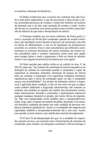za controle e detenção de benefícios. 
16.Dados evidenciam que a maioria dos contratos tem sido leva-do 
a cabo pelos adquirentes, o que faz prevalecer a ideia de que a for-ma 
contratada (promessa de compra e venda) não interfere na essência 
da transação que é, de fato, uma operação de compra e venda. Assim, 
não há que se considerar essa forma jurídica como restritiva para deci-são 
da natureza de que trata a Interpretação em análise. 
17.Notamos também que em nosso ambiente, de forma geral, o-corre 
a assunção da dívida pelo comprador quando do acordo contra-tual, 
cuja liquidação ocorre durante o processo de construção, mas não 
na forma de adiantamento, e sim na de liquidação do compromisso 
assumido no contrato. Essa é uma característica que diferencia enor-memente 
os contratos brasileiros de outros existentes em muitas ou-tras 
jurisdições onde o contrato caracteriza muito mais uma opção 
para compra futura e onde o pagamento é feito na forma de adianta-mento 
e tem alguma característica de prêmio por essa opção. 
18.Outra questão para análise refere-se ao contido no item 11 da 
ITG 02, qual seja, “um contrato de construção de imóvel enquadra-se na 
definição de contrato de construção quando o comprador é capaz de 
especificar os principais elementos estruturais do projeto do imóvel 
antes de começar a construção e/ou especificar mudanças estruturais 
significativas após o início da construção (quer, ou não, o comprador 
exerça essa possibilidade)”. Em projeto de habitação coletiva é impos-sível 
a aplicação dessa condição, a não ser nos casos em que os adqui-rentes 
tenham deliberado e negociado anteriormente, não somente ao 
contrato, mas também ao registro em cartório dos documentos comen-tados 
anteriormente. Iniciada a construção, é praticamente impossível 
qualquer mudança estrutural no projeto, por razões óbvias de engenha-ria. 
Mas essa incapacidade ocorre também para o incorporador/cons-trutor. 
Logo, após o registro em cartório da planta, do projeto e do memo-rial 
descritivo, nenhuma das partes tem mais condição de provocar mu-danças 
estruturais significativas. Assim, se o comprador não adquiriu essa 
capacidade, também o incorporador/construtor não a tem mais. Assim, 
essa questão se torna inócua e sem sentido para exercício de julgamento. 
19.O item 16 da Interpretação diz que “se a entidade for requeri-da 
a prestar serviços, em conjunto com o fornecimento de materiais de 
construção, para cumprir sua obrigação contratual, a fim de entregar o 
148 
 