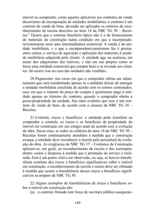 imóvel ao comprador, como aqueles aplicáveis aos contratos de venda 
decorrentes da incorporação de unidades imobiliárias, o contrato é um 
contrato de venda de bens, devendo ser aplicados os critérios de reco-nhecimento 
de receita descritos no item 14 da NBC TG 30 – Recei-tas.” 
Ocorre que o contrato brasileiro típico não é o de fornecimento 
de materiais de construção numa condição em que a incorporado-ra/ 
construtora seria uma intermediadora comercial. A venda é da uni-dade 
imobiliária, e o que a incorporadora/construtora faz é prestar, 
entre outros, o serviço de aquisição e aplicação dos materiais à unida-de 
imobiliária adquirida pelo cliente. A entidade age, na essência, em 
nome dos adquirentes dos imóveis, e não em seu próprio como se 
fosse uma entidade comercial que compra bens e os revende aos clien-tes. 
Só ocorre isso no caso das unidades não vendidas. 
20.Pagamento: nos casos em que o comprador efetua um adian-tamento 
que será reembolsado apenas se a entidade deixar de entregar 
a unidade imobiliária concluída de acordo com os termos contratados, 
caso em que o restante do preço de compra é geralmente pago à enti-dade 
apenas ao término do contrato, quando o comprador obtém a 
posse/propriedade da unidade, fica mais evidente que esse é um con-trato 
de venda de bens, de acordo com o alcance da NBC TG 30 – 
149 
Receitas. 
21.Controle, riscos e benefícios: a entidade pode transferir ao 
comprador o controle, os riscos e os benefícios da propriedade do 
imóvel em construção em seu estágio atual de acordo com a evolução 
da obra. Nesse caso, se todos os critérios do item 14 da NBC TG 30 – 
Receitas forem continuamente atendidos à medida que a construção 
avança, a entidade deve reconhecer a receita pelo percentual de evolu-ção 
da obra. As exigências da NBC TG 17 – Contratos de Construção 
aplicam-se, em geral, ao reconhecimento da receita e dos correspon-dentes 
custos e despesas à medida que a prestação do serviço é reali-zada. 
Este é um ponto vital a ser observado, ou seja, se houver transfe-rência 
contínua dos riscos e benefícios significativos sobre o imóvel 
em construção, o reconhecimento da receita e custos deve ser efetuado 
à medida que ocorre a transferência desses riscos e benefícios signifi-cativos 
ao amparo da NBC TG 30. 
22.Alguns exemplos de transferências de riscos e benefícios so-bre 
o imóvel em construção são: 
(a) o contrato firmado tem força de escritura pública asseguran- 
 
