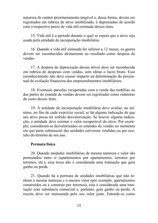 natureza de caráter prioritariamente tangível e, dessa forma, devem ser 
registrados em rubrica de ativo imobilizado, e depreciados de acordo 
com o respectivo prazo de vida útil estimada desses itens. 
15. Vida útil é o período durante o qual se espera que o ativo seja 
usado pela entidade de incorporação imobiliária. 
16. Quando a vida útil estimada for inferior a 12 meses, os gastos 
devem ser reconhecidos diretamente ao resultado como despesa de 
vendas. 
17. A despesa de depreciação desses ativos deve ser reconhecida 
em rubrica de despesas com vendas, sem afetar o lucro bruto. Esse 
reconhecimento não deve causar impacto na determinação do percen-tual 
de evolução financeira dos empreendimentos imobiliários. 
18. Eventuais parcelas recuperadas com a venda das mobílias ou 
das partes do estande de vendas devem ser registradas como redutoras 
do custo desses itens. 
19. A entidade de incorporação imobiliária deve avaliar, no mí-nimo, 
no fim de cada exercício social, se há alguma indicação de que 
um ativo possa ter sofrido desvalorização. Se houver alguma indica-ção, 
a entidade deve estimar o valor recuperável do ativo. Por exem-plo, 
consideram-se desvalorizados os estandes de vendas no momento 
em que parte substancial das unidades estiverem vendidas ou por oca-sião 
15 
do término de seu uso. 
Permuta física 
20. Quando unidades imobiliárias de mesma natureza e valor são 
permutados entre si (apartamentos por apartamentos, terrenos por 
terrenos, etc.), essa troca não é considerada uma transação que gera 
ganho ou perda. 
21. Quando há a permuta de unidades imobiliárias que não te-nham 
a mesma natureza e o mesmo valor (por exemplo, apartamentos 
construídos ou a construir por terrenos), esta é considerada uma tran-sação 
com substância comercial e, portanto, gera ganho ou perda. A 
receita deve ser mensurada pelo seu valor justo. Entende-se como 
 