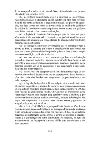do ao comprador todos os direitos de livre utilização do bem (aliena-ção, 
dação em garantia, etc.); 
(b) o contrato normalmente exige a anuência da incorporado-ra/ 
construtora caso o adquirente queira vender seu bem para terceiros 
e ainda não tenha concluído o pagamento integral do preço de aquisi-ção; 
mas isso ocorre em razão da necessidade de análise da qualidade 
de crédito do candidato a novo adquirente, como ocorre em qualquer 
transferência de devedor em outras situações; 
(c) a legislação brasileira determina que para os casos em que o 
adquirente tenha quitado todo o contrato, este poderá vendê-lo sem a 
necessidade de anuência ou concordância do incorporador/construtor, 
bastando sua notificação; 
(d) as situações anteriores evidenciam que o comprador tem o 
direito ao bem, e somente ele, e tem a capacidade de transformar seu 
bem em construção em dinheiro quando quiser e tiver o novo adqui-rente 
com condição creditícia aceitável; 
(e) no caso dessas revendas, eventuais ganhos por valorização 
normal ou anormal do imóvel durante a construção beneficiam o ad-quirente, 
e não a incorporadora/construtora; eventuais prejuízos dessa 
natureza também são só do adquirente, o que caracteriza a transferên-cia 
de riscos e de benefícios; 
(f) casos reais de desapropriação têm demonstrado que os de-tentores 
do crédito à indenização são os compradores. Essas indeniza-ções 
têm sido distribuídas aos adquirentes proporcionalmente aos 
150 
valores pagos; 
(g) a legislação brasileira dá aos adquirentes, em decisão sim-plesmente 
majoritária, o direito de trocar a incorporadora/construtora 
se esta estiver em atraso injustificado e não sanado superior a 30 dias 
com relação ao cronograma fixado. Obviamente, os transtornos dessa 
substituição podem não indicar esse caminho como o melhor, e por 
isso determinados ajustes acabam ocorrendo, em que indenizações são 
pagas aos adquirentes por causa desse atraso, como pagamento de 
aluguel pelo prazo adicional, etc.; 
(h) a Lei n.º 4.591-64 e a jurisprudência brasileira têm fixado 
claramente que, no caso de falência da incorporadora, ou da imotivada 
e não sanada paralisação das obras por mais de 30 dias, ou de retardo 
excessivo do andamento dessas obras, o direito de destituir a incorpo-radora 
e a contratação de outra construtora. Na falência, os bens em 
andamento não se incorporam à massa falida para atendimento a de-mais 
credores; 
 