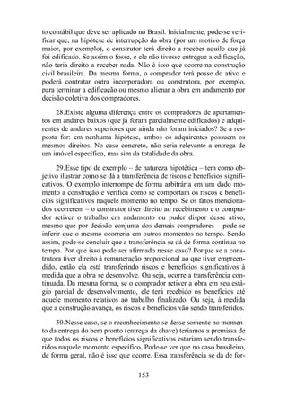 to contábil que deve ser aplicado no Brasil. Inicialmente, pode-se veri-ficar 
que, na hipótese de interrupção da obra (por um motivo de força 
maior, por exemplo), o construtor terá direito a receber aquilo que já 
foi edificado. Se assim o fosse, e ele não tivesse entregue a edificação, 
não teria direito a receber nada. Não é isso que ocorre na construção 
civil brasileira. Da mesma forma, o comprador terá posse do ativo e 
poderá contratar outra incorporadora ou construtora, por exemplo, 
para terminar a edificação ou mesmo alienar a obra em andamento por 
decisão coletiva dos compradores. 
28.Existe alguma diferença entre os compradores de apartamen-tos 
em andares baixos (que já foram parcialmente edificados) e adqui-rentes 
de andares superiores que ainda não foram iniciados? Se a res-posta 
for: em nenhuma hipótese, ambos os adquirentes possuem os 
mesmos direitos. No caso concreto, não seria relevante a entrega de 
um imóvel específico, mas sim da totalidade da obra. 
29.Esse tipo de exemplo – de natureza hipotética – tem como ob-jetivo 
ilustrar como se dá a transferência de riscos e benefícios signifi-cativos. 
O exemplo interrompe de forma arbitrária em um dado mo-mento 
a construção e verifica como se comportam os riscos e benefí-cios 
significativos naquele momento no tempo. Se os fatos menciona-dos 
ocorrerem – o construtor tiver direito ao recebimento e o compra-dor 
retiver o trabalho em andamento ou puder dispor desse ativo, 
mesmo que por decisão conjunta dos demais compradores – pode-se 
inferir que o mesmo ocorreria em outros momentos no tempo. Sendo 
assim, pode-se concluir que a transferência se dá de forma contínua no 
tempo. Por que isso pode ser afirmado nesse caso? Porque se a cons-trutora 
tiver direito à remuneração proporcional ao que tiver empreen-dido, 
então ela está transferindo riscos e benefícios significativos à 
medida que a obra se desenvolve. Ou seja, ocorre a transferência con-tinuada. 
Da mesma forma, se o comprador retiver a obra em seu está-gio 
parcial de desenvolvimento, ele terá recebido os benefícios até 
aquele momento relativos ao trabalho finalizado. Ou seja, à medida 
que a construção avança, os riscos e benefícios vão sendo transferidos. 
30.Nesse caso, se o reconhecimento se desse somente no momen-to 
da entrega do bem pronto (entrega da chave) teríamos a premissa de 
que todos os riscos e benefícios significativos estariam sendo transfe-ridos 
naquele momento específico. Pode-se ver que no caso brasileiro, 
de forma geral, não é isso que ocorre. Essa transferência se dá de for- 
153 
 