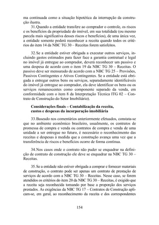 ma continuada como a situação hipotética da interrupção da constru-ção 
ilustra. 
31.Quando a entidade transfere ao comprador o controle, os riscos 
e os benefícios da propriedade do imóvel, em sua totalidade (ou mesmo 
parcela mais significativa desses riscos e benefícios), de uma única vez, 
a entidade somente poderá reconhecer a receita quando todos os crité-rios 
do item 14 da NBC TG 30 – Receitas forem satisfeitos. 
32.Se a entidade estiver obrigada a executar outros serviços, in-cluindo 
gastos estimados para fazer face a garantia contratual e legal 
no imóvel já entregue ao comprador, deverá reconhecer um passivo e 
uma despesa de acordo com o item 19 da NBC TG 30 – Receitas. O 
passivo deve ser mensurado de acordo com a NBC TG 25 – Provisões, 
Passivos Contingentes e Ativos Contingentes. Se a entidade está obri-gada 
a entregar outros bens ou serviços, separadamente identificáveis 
do imóvel já entregue ao comprador, ela deve identificar os bens ou os 
serviços remanescentes como componente separado da venda, em 
conformidade com o item 8 da Interpretação Técnica ITG 02 – Con-trato 
de Construção do Setor Imobiliário). 
Considerações finais – Contabilização da receita, 
custos e despesas da incorporação imobiliária 
33.Baseado nos comentários anteriormente efetuados, constata-se 
que no ambiente econômico brasileiro, usualmente, os contratos de 
promessa de compra e venda ou contratos de compra e venda de uma 
unidade a ser entregue no futuro, é necessário o reconhecimento das 
receitas e despesas à medida que a construção avança uma vez que a 
transferência de riscos e benefícios ocorre de forma contínua. 
34.Nos casos onde o contrato não puder se enquadrar na defini-ção 
de contrato de construção ele deve se enquadrar na NBC TG 30 – 
154 
Receitas. 
35.Se a entidade não estiver obrigada a comprar e fornecer materiais 
de construção, o contrato pode ser apenas um contrato de prestação de 
serviços de acordo com a NBC TG 30 – Receitas. Nesse caso, se forem 
atendidos os critérios do item 20 da NBC TG 30 – Receitas, é exigido que 
a receita seja reconhecida tomando por base a proporção dos serviços 
prestados. As exigências da NBC TG 17 – Contratos de Construção apli-cam- 
se, em geral, ao reconhecimento da receita e dos correspondentes 
 