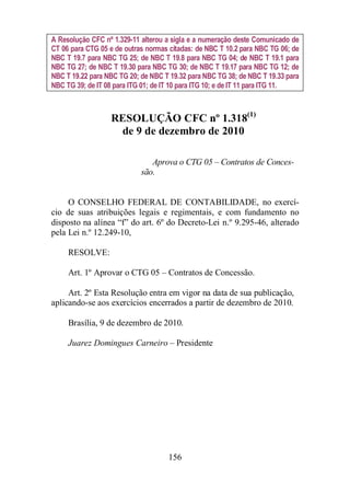 A Resolução CFC nº 1.329-11 alterou a sigla e a numeração deste Comunicado de 
CT 06 para CTG 05 e de outras normas citadas: de NBC T 10.2 para NBC TG 06; de 
NBC T 19.7 para NBC TG 25; de NBC T 19.8 para NBC TG 04; de NBC T 19.1 para 
NBC TG 27; de NBC T 19.30 para NBC TG 30; de NBC T 19.17 para NBC TG 12; de 
NBC T 19.22 para NBC TG 20; de NBC T 19.32 para NBC TG 38; de NBC T 19.33 para 
NBC TG 39; de IT 08 para ITG 01; de IT 10 para ITG 10; e de IT 11 para ITG 11. 
RESOLUÇÃO CFC nº 1.318(1) 
de 9 de dezembro de 2010 
Aprova o CTG 05 – Contratos de Conces-são. 
O CONSELHO FEDERAL DE CONTABILIDADE, no exercí-cio 
de suas atribuições legais e regimentais, e com fundamento no 
disposto na alínea “f” do art. 6º do Decreto-Lei n.º 9.295-46, alterado 
pela Lei n.º 12.249-10, 
156 
RESOLVE: 
Art. 1º Aprovar o CTG 05 – Contratos de Concessão. 
Art. 2º Esta Resolução entra em vigor na data de sua publicação, 
aplicando-se aos exercícios encerrados a partir de dezembro de 2010. 
Brasília, 9 de dezembro de 2010. 
Juarez Domingues Carneiro – Presidente 
 