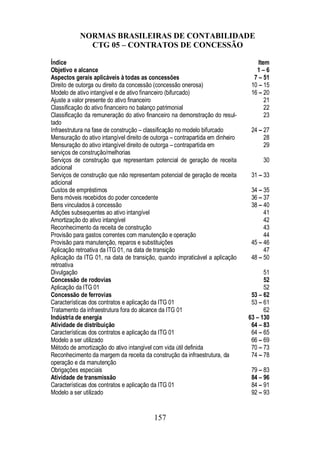 NORMAS BRASILEIRAS DE CONTABILIDADE 
CTG 05 – CONTRATOS DE CONCESSÃO 
Índice Item 
Objetivo e alcance 1 – 6 
Aspectos gerais aplicáveis à todas as concessões 7 – 51 
Direito de outorga ou direito da concessão (concessão onerosa) 10 – 15 
Modelo de ativo intangível e de ativo financeiro (bifurcado) 16 – 20 
Ajuste a valor presente do ativo financeiro 21 
Classificação do ativo financeiro no balanço patrimonial 22 
Classificação da remuneração do ativo financeiro na demonstração do resul-tado 
23 
Infraestrutura na fase de construção – classificação no modelo bifurcado 24 – 27 
Mensuração do ativo intangível direito de outorga – contrapartida em dinheiro 28 
Mensuração do ativo intangível direito de outorga – contrapartida em 
serviços de construção/melhorias 
157 
29 
Serviços de construção que representam potencial de geração de receita 
adicional 
30 
Serviços de construção que não representam potencial de geração de receita 
adicional 
31 – 33 
Custos de empréstimos 34 – 35 
Bens móveis recebidos do poder concedente 36 – 37 
Bens vinculados à concessão 38 – 40 
Adições subsequentes ao ativo intangível 41 
Amortização do ativo intangível 42 
Reconhecimento da receita de construção 43 
Provisão para gastos correntes com manutenção e operação 44 
Provisão para manutenção, reparos e substituições 45 – 46 
Aplicação retroativa da ITG 01, na data de transição 47 
Aplicação da ITG 01, na data de transição, quando impraticável a aplicação 
48 – 50 
retroativa 
Divulgação 51 
Concessão de rodovias 52 
Aplicação da ITG 01 52 
Concessão de ferrovias 53 – 62 
Características dos contratos e aplicação da ITG 01 53 – 61 
Tratamento da infraestrutura fora do alcance da ITG 01 62 
Indústria de energia 63 – 130 
Atividade de distribuição 64 – 83 
Características dos contratos e aplicação da ITG 01 64 – 65 
Modelo a ser utilizado 66 – 69 
Método de amortização do ativo intangível com vida útil definida 70 – 73 
Reconhecimento da margem da receita da construção da infraestrutura, da 
74 – 78 
operação e da manutenção 
Obrigações especiais 79 – 83 
Atividade de transmissão 84 – 96 
Características dos contratos e aplicação da ITG 01 84 – 91 
Modelo a ser utilizado 92 – 93 
 