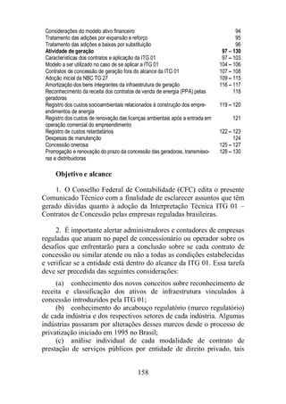 Considerações do modelo ativo financeiro 94 
Tratamento das adições por expansão e reforço 95 
Tratamento das adições e baixas por substituição 96 
Atividade de geração 97 – 130 
Características dos contratos e aplicação da ITG 01 97 – 103 
Modelo a ser utilizado no caso de se aplicar a ITG 01 104 – 106 
Contratos de concessão de geração fora do alcance da ITG 01 107 – 108 
Adoção inicial da NBC TG 27 109 – 115 
Amortização dos bens integrantes da infraestrutura de geração 116 – 117 
Reconhecimento da receita dos contratos de venda de energia (PPA) pelas 
geradoras 
158 
118 
Registro dos custos socioambientais relacionados à construção dos empre-endimentos 
de energia 
119 – 120 
Registro dos custos de renovação das licenças ambientais após a entrada em 
operação comercial do empreendimento 
121 
Registro de custos retardatários 122 – 123 
Despesas de manutenção 124 
Concessão onerosa 125 – 127 
Prorrogação e renovação do prazo da concessão das geradoras, transmisso-ras 
e distribuidoras 
128 – 130 
Objetivo e alcance 
1. O Conselho Federal de Contabilidade (CFC) edita o presente 
Comunicado Técnico com a finalidade de esclarecer assuntos que têm 
gerado dúvidas quanto à adoção da Interpretação Técnica ITG 01 – 
Contratos de Concessão pelas empresas reguladas brasileiras. 
2. É importante alertar administradores e contadores de empresas 
reguladas que atuam no papel de concessionário ou operador sobre os 
desafios que enfrentarão para a conclusão sobre se cada contrato de 
concessão ou similar atende ou não a todas as condições estabelecidas 
e verificar se a entidade está dentro do alcance da ITG 01. Essa tarefa 
deve ser precedida das seguintes considerações: 
(a) conhecimento dos novos conceitos sobre reconhecimento de 
receita e classificação dos ativos de infraestrutura vinculados à 
concessão introduzidos pela ITG 01; 
(b) conhecimento do arcabouço regulatório (marco regulatório) 
de cada indústria e dos respectivos setores de cada indústria. Algumas 
indústrias passaram por alterações desses marcos desde o processo de 
privatização iniciado em 1995 no Brasil; 
(c) análise individual de cada modalidade de contrato de 
prestação de serviços públicos por entidade de direito privado, tais 
 