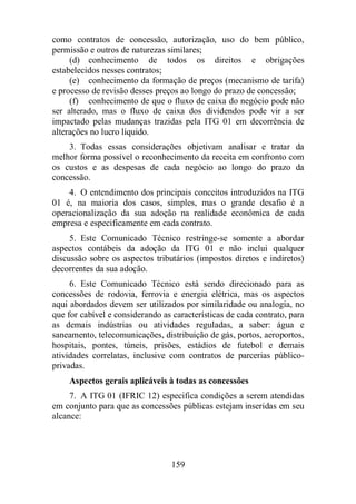 como contratos de concessão, autorização, uso do bem público, 
permissão e outros de naturezas similares; 
(d) conhecimento de todos os direitos e obrigações 
159 
estabelecidos nesses contratos; 
(e) conhecimento da formação de preços (mecanismo de tarifa) 
e processo de revisão desses preços ao longo do prazo de concessão; 
(f) conhecimento de que o fluxo de caixa do negócio pode não 
ser alterado, mas o fluxo de caixa dos dividendos pode vir a ser 
impactado pelas mudanças trazidas pela ITG 01 em decorrência de 
alterações no lucro líquido. 
3. Todas essas considerações objetivam analisar e tratar da 
melhor forma possível o reconhecimento da receita em confronto com 
os custos e as despesas de cada negócio ao longo do prazo da 
concessão. 
4. O entendimento dos principais conceitos introduzidos na ITG 
01 é, na maioria dos casos, simples, mas o grande desafio é a 
operacionalização da sua adoção na realidade econômica de cada 
empresa e especificamente em cada contrato. 
5. Este Comunicado Técnico restringe-se somente a abordar 
aspectos contábeis da adoção da ITG 01 e não inclui qualquer 
discussão sobre os aspectos tributários (impostos diretos e indiretos) 
decorrentes da sua adoção. 
6. Este Comunicado Técnico está sendo direcionado para as 
concessões de rodovia, ferrovia e energia elétrica, mas os aspectos 
aqui abordados devem ser utilizados por similaridade ou analogia, no 
que for cabível e considerando as características de cada contrato, para 
as demais indústrias ou atividades reguladas, a saber: água e 
saneamento, telecomunicações, distribuição de gás, portos, aeroportos, 
hospitais, pontes, túneis, prisões, estádios de futebol e demais 
atividades correlatas, inclusive com contratos de parcerias público-privadas. 
Aspectos gerais aplicáveis à todas as concessões 
7. A ITG 01 (IFRIC 12) especifica condições a serem atendidas 
em conjunto para que as concessões públicas estejam inseridas em seu 
alcance: 
 
