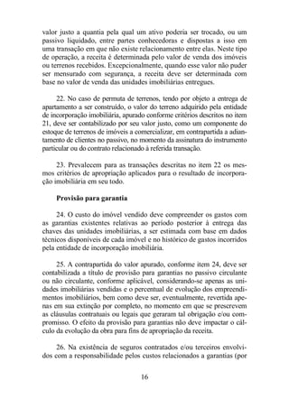 valor justo a quantia pela qual um ativo poderia ser trocado, ou um 
passivo liquidado, entre partes conhecedoras e dispostas a isso em 
uma transação em que não existe relacionamento entre elas. Neste tipo 
de operação, a receita é determinada pelo valor de venda dos imóveis 
ou terrenos recebidos. Excepcionalmente, quando esse valor não puder 
ser mensurado com segurança, a receita deve ser determinada com 
base no valor de venda das unidades imobiliárias entregues. 
22. No caso de permuta de terrenos, tendo por objeto a entrega de 
apartamento a ser construído, o valor do terreno adquirido pela entidade 
de incorporação imobiliária, apurado conforme critérios descritos no item 
21, deve ser contabilizado por seu valor justo, como um componente do 
estoque de terrenos de imóveis a comercializar, em contrapartida a adian-tamento 
de clientes no passivo, no momento da assinatura do instrumento 
particular ou do contrato relacionado à referida transação. 
23. Prevalecem para as transações descritas no item 22 os mes-mos 
critérios de apropriação aplicados para o resultado de incorpora-ção 
imobiliária em seu todo. 
16 
Provisão para garantia 
24. O custo do imóvel vendido deve compreender os gastos com 
as garantias existentes relativas ao período posterior à entrega das 
chaves das unidades imobiliárias, a ser estimada com base em dados 
técnicos disponíveis de cada imóvel e no histórico de gastos incorridos 
pela entidade de incorporação imobiliária. 
25. A contrapartida do valor apurado, conforme item 24, deve ser 
contabilizada a título de provisão para garantias no passivo circulante 
ou não circulante, conforme aplicável, considerando-se apenas as uni-dades 
imobiliárias vendidas e o percentual de evolução dos empreendi-mentos 
imobiliários, bem como deve ser, eventualmente, revertida ape-nas 
em sua extinção por completo, no momento em que se prescrevem 
as cláusulas contratuais ou legais que geraram tal obrigação e/ou com-promisso. 
O efeito da provisão para garantias não deve impactar o cál-culo 
da evolução da obra para fins de apropriação da receita. 
26. Na existência de seguros contratados e/ou terceiros envolvi-dos 
com a responsabilidade pelos custos relacionados a garantias (por 
 