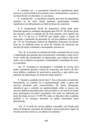 · condição (a) – o concedente controla ou regulamenta quais 
serviços o concessionário deve prestar com a infraestrutura, a quem os 
serviços devem ser prestados e o seu preço; 
· condição (b) – o concedente controla, por meio de titularidade, 
usufruto ou de outra forma qualquer, participação residual 
significativa na infraestrutura no final do prazo da concessão. 
8. A interpretação literal do dispositivo acima pode gerar 
distorção quanto às entidades abrangidas pela ITG 01. De forma geral, 
há consenso sobre a condição (b) do item anterior, com suporte nos 
arts. 36 e 37 da Lei n.º 8.987-95 que dispõe sobre o regime de 
concessão e permissão da prestação de serviços públicos previsto no 
art. 175 da Constituição Federal da República Federativa do Brasil. 
Essa lei, ao deliberar sobre os casos de extinção da concessão por 
advento de termo contratual e encampação, prescreveu: 
“Art. 36. A reversão no advento do termo contratual far-se-á com 
a indenização das parcelas dos investimentos vinculados a bens rever-síveis, 
ainda não amortizados ou depreciados, que tenham sido reali-zados 
com o objetivo de garantir a continuidade e atualidade do servi-ço 
concedido. 
Art. 37. Considera-se encampação a retomada do serviço pelo 
poder concedente durante o prazo da concessão, por motivo de inte-resse 
público, mediante lei autorizativa específica e após prévio pa-gamento 
da indenização, na forma do artigo anterior”. 
9. Quanto à condição (a) do item 7, fica a discussão circunscrita, 
basicamente, ao controle ou à regulamentação sobre o preço dos 
serviços prestados pelo concessionário. De forma abrangente, 
entende-se que o controle ou regulamentação sobre os preços dos 
serviços públicos prestados pelo concessionário é, em maior ou menor 
grau, prerrogativa do poder concedente. Isso pode ser ratificado por 
meio da leitura da Lei n.º 8.987-95, onde, ao discorrer sobre a política 
tarifária e os encargos inerentes ao poder concedente ficou 
determinado: 
“Art. 9º A tarifa do serviço público concedido será fixada pelo 
preço da proposta vencedora da licitação e preservada pelas regras de 
revisão previstas nesta Lei, no edital e no contrato.” 
160 
 