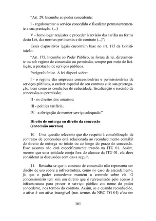 “Art. 29. Incumbe ao poder concedente: 
I - regulamentar o serviço concedido e fiscalizar permanentemen-te 
a sua prestação; (...) 
V - homologar reajustes e proceder à revisão das tarifas na forma 
desta Lei, das normas pertinentes e do contrato (...)”; 
Esses dispositivos legais encontram base no art. 175 da Consti-tuição: 
“Art. 175. Incumbe ao Poder Público, na forma da lei, diretamen-te 
ou sob regime de concessão ou permissão, sempre por meio de lici-tação, 
a prestação de serviços públicos. 
Parágrafo único. A lei disporá sobre: 
I - o regime das empresas concessionárias e permissionárias de 
serviços públicos, o caráter especial de seu contrato e de sua prorroga-ção, 
bem como as condições de caducidade, fiscalização e rescisão da 
161 
concessão ou permissão; 
II - os direitos dos usuários; 
III - política tarifária; 
IV - a obrigação de manter serviço adequado.” 
Direito de outorga ou direito da concessão 
(concessão onerosa) 
10. Uma questão relevante que diz respeito à contabilização de 
contratos de concessões está relacionada ao reconhecimento contábil 
do direito de outorga no início ou ao longo do prazo de concessão. 
Esse assunto não está especificamente tratado na ITG 01. Assim, 
mesmo que uma entidade esteja fora do alcance da ITG 01, ela deve 
considerar as discussões contidas a seguir. 
11. Ressalta-se que o contrato de concessão não representa um 
direito de uso sobre a infraestrutura, como no caso de arrendamento, 
já que o poder concedente mantém o controle sobre ela. O 
concessionário tem sim um direito que é representado pelo acesso à 
infraestrutura para prover o serviço público em nome do poder 
concedente, nos termos do contrato. Assim, se e quando reconhecido, 
o ativo é um ativo intangível (nos termos da NBC TG 04) e/ou um 
 