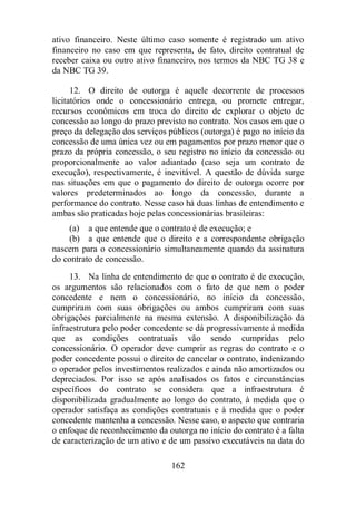 ativo financeiro. Neste último caso somente é registrado um ativo 
financeiro no caso em que representa, de fato, direito contratual de 
receber caixa ou outro ativo financeiro, nos termos da NBC TG 38 e 
da NBC TG 39. 
12. O direito de outorga é aquele decorrente de processos 
licitatórios onde o concessionário entrega, ou promete entregar, 
recursos econômicos em troca do direito de explorar o objeto de 
concessão ao longo do prazo previsto no contrato. Nos casos em que o 
preço da delegação dos serviços públicos (outorga) é pago no início da 
concessão de uma única vez ou em pagamentos por prazo menor que o 
prazo da própria concessão, o seu registro no início da concessão ou 
proporcionalmente ao valor adiantado (caso seja um contrato de 
execução), respectivamente, é inevitável. A questão de dúvida surge 
nas situações em que o pagamento do direito de outorga ocorre por 
valores predeterminados ao longo da concessão, durante a 
performance do contrato. Nesse caso há duas linhas de entendimento e 
ambas são praticadas hoje pelas concessionárias brasileiras: 
(a) a que entende que o contrato é de execução; e 
(b) a que entende que o direito e a correspondente obrigação 
nascem para o concessionário simultaneamente quando da assinatura 
do contrato de concessão. 
13. Na linha de entendimento de que o contrato é de execução, 
os argumentos são relacionados com o fato de que nem o poder 
concedente e nem o concessionário, no início da concessão, 
cumpriram com suas obrigações ou ambos cumpriram com suas 
obrigações parcialmente na mesma extensão. A disponibilização da 
infraestrutura pelo poder concedente se dá progressivamente à medida 
que as condições contratuais vão sendo cumpridas pelo 
concessionário. O operador deve cumprir as regras do contrato e o 
poder concedente possui o direito de cancelar o contrato, indenizando 
o operador pelos investimentos realizados e ainda não amortizados ou 
depreciados. Por isso se após analisados os fatos e circunstâncias 
específicos do contrato se considera que a infraestrutura é 
disponibilizada gradualmente ao longo do contrato, à medida que o 
operador satisfaça as condições contratuais e à medida que o poder 
concedente mantenha a concessão. Nesse caso, o aspecto que contraria 
o enfoque de reconhecimento da outorga no início do contrato é a falta 
de caracterização de um ativo e de um passivo executáveis na data do 
162 
 