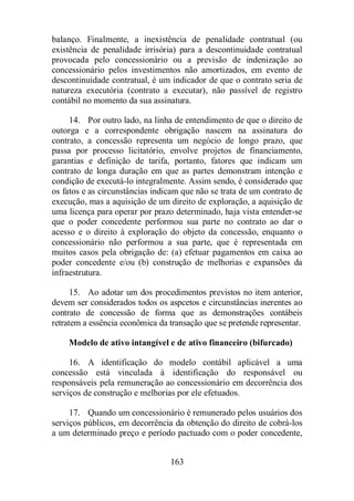 balanço. Finalmente, a inexistência de penalidade contratual (ou 
existência de penalidade irrisória) para a descontinuidade contratual 
provocada pelo concessionário ou a previsão de indenização ao 
concessionário pelos investimentos não amortizados, em evento de 
descontinuidade contratual, é um indicador de que o contrato seria de 
natureza executória (contrato a executar), não passível de registro 
contábil no momento da sua assinatura. 
14. Por outro lado, na linha de entendimento de que o direito de 
outorga e a correspondente obrigação nascem na assinatura do 
contrato, a concessão representa um negócio de longo prazo, que 
passa por processo licitatório, envolve projetos de financiamento, 
garantias e definição de tarifa, portanto, fatores que indicam um 
contrato de longa duração em que as partes demonstram intenção e 
condição de executá-lo integralmente. Assim sendo, é considerado que 
os fatos e as circunstâncias indicam que não se trata de um contrato de 
execução, mas a aquisição de um direito de exploração, a aquisição de 
uma licença para operar por prazo determinado, haja vista entender-se 
que o poder concedente performou sua parte no contrato ao dar o 
acesso e o direito à exploração do objeto da concessão, enquanto o 
concessionário não performou a sua parte, que é representada em 
muitos casos pela obrigação de: (a) efetuar pagamentos em caixa ao 
poder concedente e/ou (b) construção de melhorias e expansões da 
infraestrutura. 
15. Ao adotar um dos procedimentos previstos no item anterior, 
devem ser considerados todos os aspcetos e circunstâncias inerentes ao 
contrato de concessão de forma que as demonstrações contábeis 
retratem a essência econômica da transação que se pretende representar. 
Modelo de ativo intangível e de ativo financeiro (bifurcado) 
16. A identificação do modelo contábil aplicável a uma 
concessão está vinculada à identificação do responsável ou 
responsáveis pela remuneração ao concessionário em decorrência dos 
serviços de construção e melhorias por ele efetuados. 
17. Quando um concessionário é remunerado pelos usuários dos 
serviços públicos, em decorrência da obtenção do direito de cobrá-los 
a um determinado preço e período pactuado com o poder concedente, 
163 
 