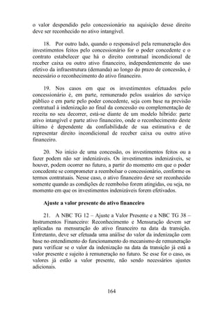 o valor despendido pelo concessionário na aquisição desse direito 
deve ser reconhecido no ativo intangível. 
18. Por outro lado, quando o responsável pela remuneração dos 
investimentos feitos pelo concessionário for o poder concedente e o 
contrato estabelecer que há o direito contratual incondicional de 
receber caixa ou outro ativo financeiro, independentemente do uso 
efetivo da infraestrutura (demanda) ao longo do prazo de concessão, é 
necessário o reconhecimento do ativo financeiro. 
19. Nos casos em que os investimentos efetuados pelo 
concessionário é, em parte, remunerado pelos usuários do serviço 
público e em parte pelo poder concedente, seja com base na previsão 
contratual à indenização ao final da concessão ou complementação de 
receita no seu decorrer, está-se diante de um modelo híbrido: parte 
ativo intangível e parte ativo financeiro, onde o reconhecimento deste 
último é dependente da confiabilidade de sua estimativa e de 
representar direito incondicional de receber caixa ou outro ativo 
financeiro. 
20. No início de uma concessão, os investimentos feitos ou a 
fazer podem não ser indenizáveis. Os investimentos indenizáveis, se 
houver, podem ocorrer no futuro, a partir do momento em que o poder 
concedente se comprometer a reembolsar o concessionário, conforme os 
termos contratuais. Nesse caso, o ativo financeiro deve ser reconhecido 
somente quando as condições de reembolso forem atingidas, ou seja, no 
momento em que os investimentos indenizáveis forem efetivados. 
Ajuste a valor presente do ativo financeiro 
21. A NBC TG 12 – Ajuste a Valor Presente e a NBC TG 38 – 
Instrumentos Financeiro: Reconhecimento e Mensuração devem ser 
aplicadas na mensuração do ativo financeiro na data da transição. 
Entretanto, deve ser efetuada uma análise do valor da indenização com 
base no entendimento do funcionamento do mecanismo de remuneração 
para verificar se o valor da indenização na data da transição já está a 
valor presente e sujeito à remuneração no futuro. Se esse for o caso, os 
valores já estão a valor presente, não sendo necessários ajustes 
adicionais. 
164 
 