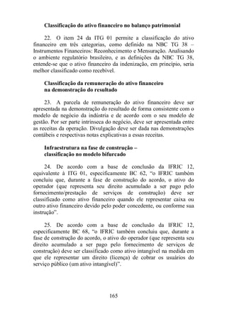 Classificação do ativo financeiro no balanço patrimonial 
22. O item 24 da ITG 01 permite a classificação do ativo 
financeiro em três categorias, como definido na NBC TG 38 – 
Instrumentos Financeiros: Reconhecimento e Mensuração. Analisando 
o ambiente regulatório brasileiro, e as definições da NBC TG 38, 
entende-se que o ativo financeiro da indenização, em princípio, seria 
melhor classificado como recebível. 
Classificação da remuneração do ativo financeiro 
na demonstração do resultado 
23. A parcela de remuneração do ativo financeiro deve ser 
apresentada na demonstração do resultado de forma consistente com o 
modelo de negócio da indústria e de acordo com o seu modelo de 
gestão. Por ser parte intrínseca do negócio, deve ser apresentada entre 
as receitas da operação. Divulgação deve ser dada nas demonstrações 
contábeis e respectivas notas explicativas a essas receitas. 
Infraestrutura na fase de construção – 
classificação no modelo bifurcado 
24. De acordo com a base de conclusão da IFRIC 12, 
equivalente à ITG 01, especificamente BC 62, “o IFRIC também 
concluiu que, durante a fase de construção do acordo, o ativo do 
operador (que representa seu direito acumulado a ser pago pelo 
fornecimento/prestação de serviços de construção) deve ser 
classificado como ativo financeiro quando ele representar caixa ou 
outro ativo financeiro devido pelo poder concedente, ou conforme sua 
instrução”. 
25. De acordo com a base de conclusão da IFRIC 12, 
especificamente BC 68, “o IFRIC também concluiu que, durante a 
fase de construção do acordo, o ativo do operador (que representa seu 
direito acumulado a ser pago pelo fornecimento de serviços de 
construção) deve ser classificado como ativo intangível na medida em 
que ele representar um direito (licença) de cobrar os usuários do 
serviço público (um ativo intangível)”. 
165 
 