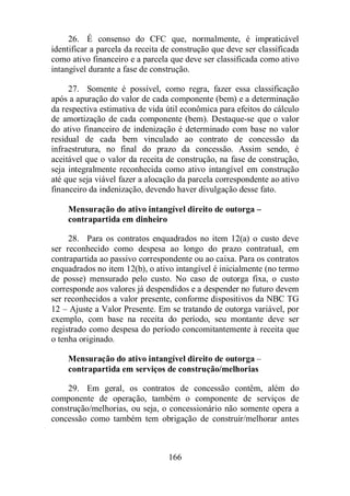 26. É consenso do CFC que, normalmente, é impraticável 
identificar a parcela da receita de construção que deve ser classificada 
como ativo financeiro e a parcela que deve ser classificada como ativo 
intangível durante a fase de construção. 
27. Somente é possível, como regra, fazer essa classificação 
após a apuração do valor de cada componente (bem) e a determinação 
da respectiva estimativa de vida útil econômica para efeitos do cálculo 
de amortização de cada componente (bem). Destaque-se que o valor 
do ativo financeiro de indenização é determinado com base no valor 
residual de cada bem vinculado ao contrato de concessão da 
infraestrutura, no final do prazo da concessão. Assim sendo, é 
aceitável que o valor da receita de construção, na fase de construção, 
seja integralmente reconhecida como ativo intangível em construção 
até que seja viável fazer a alocação da parcela correspondente ao ativo 
financeiro da indenização, devendo haver divulgação desse fato. 
Mensuração do ativo intangível direito de outorga – 
contrapartida em dinheiro 
28. Para os contratos enquadrados no item 12(a) o custo deve 
ser reconhecido como despesa ao longo do prazo contratual, em 
contrapartida ao passivo correspondente ou ao caixa. Para os contratos 
enquadrados no item 12(b), o ativo intangível é inicialmente (no termo 
de posse) mensurado pelo custo. No caso de outorga fixa, o custo 
corresponde aos valores já despendidos e a despender no futuro devem 
ser reconhecidos a valor presente, conforme dispositivos da NBC TG 
12 – Ajuste a Valor Presente. Em se tratando de outorga variável, por 
exemplo, com base na receita do período, seu montante deve ser 
registrado como despesa do período concomitantemente à receita que 
o tenha originado. 
Mensuração do ativo intangível direito de outorga – 
contrapartida em serviços de construção/melhorias 
29. Em geral, os contratos de concessão contêm, além do 
componente de operação, também o componente de serviços de 
construção/melhorias, ou seja, o concessionário não somente opera a 
concessão como também tem obrigação de construir/melhorar antes 
166 
 