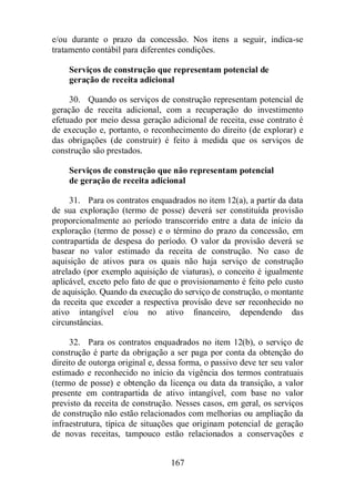 e/ou durante o prazo da concessão. Nos itens a seguir, indica-se 
tratamento contábil para diferentes condições. 
Serviços de construção que representam potencial de 
geração de receita adicional 
30. Quando os serviços de construção representam potencial de 
geração de receita adicional, com a recuperação do investimento 
efetuado por meio dessa geração adicional de receita, esse contrato é 
de execução e, portanto, o reconhecimento do direito (de explorar) e 
das obrigações (de construir) é feito à medida que os serviços de 
construção são prestados. 
Serviços de construção que não representam potencial 
de geração de receita adicional 
31. Para os contratos enquadrados no item 12(a), a partir da data 
de sua exploração (termo de posse) deverá ser constituída provisão 
proporcionalmente ao período transcorrido entre a data de início da 
exploração (termo de posse) e o término do prazo da concessão, em 
contrapartida de despesa do período. O valor da provisão deverá se 
basear no valor estimado da receita de construção. No caso de 
aquisição de ativos para os quais não haja serviço de construção 
atrelado (por exemplo aquisição de viaturas), o conceito é igualmente 
aplicável, exceto pelo fato de que o provisionamento é feito pelo custo 
de aquisição. Quando da execução do serviço de construção, o montante 
da receita que exceder a respectiva provisão deve ser reconhecido no 
ativo intangível e/ou no ativo financeiro, dependendo das 
circunstâncias. 
32. Para os contratos enquadrados no item 12(b), o serviço de 
construção é parte da obrigação a ser paga por conta da obtenção do 
direito de outorga original e, dessa forma, o passivo deve ter seu valor 
estimado e reconhecido no início da vigência dos termos contratuais 
(termo de posse) e obtenção da licença ou data da transição, a valor 
presente em contrapartida de ativo intangível, com base no valor 
previsto da receita de construção. Nesses casos, em geral, os serviços 
de construção não estão relacionados com melhorias ou ampliação da 
infraestrutura, típica de situações que originam potencial de geração 
de novas receitas, tampouco estão relacionados a conservações e 
167 
 