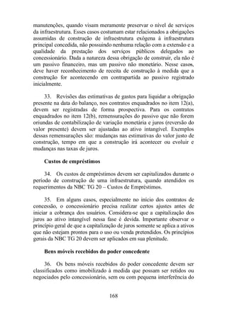 manutenções, quando visam meramente preservar o nível de serviços 
da infraestrutura. Esses casos costumam estar relacionados a obrigações 
assumidas de construção de infraestrutura exógena à infraestrutura 
principal concedida, não possuindo nenhuma relação com a extensão e a 
qualidade da prestação dos serviços públicos delegados ao 
concessionário. Dada a natureza dessa obrigação de construir, ela não é 
um passivo financeiro, mas um passivo não monetário. Nesse casos, 
deve haver reconhecimento de receita de construção à medida que a 
construção for acontecendo em contrapartida ao passivo registrado 
inicialmente. 
33. Revisões das estimativas de gastos para liquidar a obrigação 
presente na data do balanço, nos contratos enquadrados no item 12(a), 
devem ser registradas de forma prospectiva. Para os contratos 
enquadrados no item 12(b), remensurações do passivo que não forem 
oriundas de contabilização de variação monetária e juros (reversão do 
valor presente) devem ser ajustadas ao ativo intangível. Exemplos 
dessas remensurações são: mudanças nas estimativas do valor justo de 
construção, tempo em que a construção irá acontecer ou evoluir e 
mudanças nas taxas de juros. 
Custos de empréstimos 
34. Os custos de empréstimos devem ser capitalizados durante o 
período de construção de uma infraestrutura, quando atendidos os 
requerimentos da NBC TG 20 – Custos de Empréstimos. 
35. Em alguns casos, especialmente no início dos contratos de 
concessão, o concessionário precisa realizar certos ajustes antes de 
iniciar a cobrança dos usuários. Considera-se que a capitalização dos 
juros ao ativo intangível nessa fase é devida. Importante observar o 
princípio geral de que a capitalização de juros somente se aplica a ativos 
que não estejam prontos para o uso ou venda pretendidos. Os princípios 
gerais da NBC TG 20 devem ser aplicados em sua plenitude. 
Bens móveis recebidos do poder concedente 
36. Os bens móveis recebidos do poder concedente devem ser 
classificados como imobilizado à medida que possam ser retidos ou 
negociados pelo concessionário, sem ou com pequena interferência do 
168 
 