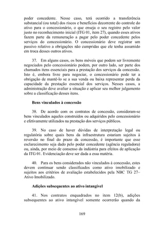 poder concedente. Nesse caso, terá ocorrido a transferência 
substancial (ou total) dos riscos e benefícios decorrente do controle do 
ativo para o concessionário, o que enseja o seu registro pelo valor 
justo no reconhecimento inicial (ITG 01, item 27), quando esses ativos 
fazem parte da remuneração a pagar pelo poder concedente pelos 
serviços do concessionário. O concessionário deve registrar um 
passivo relativo a obrigações não cumpridas que ele tenha assumido 
em troca desses outros ativos. 
37. Em alguns casos, os bens móveis que podem ser livremente 
negociados pelo concessionário podem, por outro lado, ser parte dos 
chamados itens essenciais para a prestação dos serviços da concessão. 
Isto é, embora livre para negociar, o concessionário pode ter a 
obrigação de mantê-lo se a sua venda ou baixa representar perda da 
capacidade da prestação essencial dos serviços. Nesses casos, a 
administração deve avaliar a situação e aplicar seu melhor julgamento 
sobre a classificação desses itens. 
Bens vinculados à concessão 
38. De acordo com os contratos de concessão, consideram-se 
bens vinculados aqueles construídos ou adquiridos pelo concessionário 
e efetivamente utilizados na prestação dos serviços públicos. 
39. No caso de haver dúvidas de interpretação legal ou 
regulatória sobre quais bens da infraestrutura estariam sujeitos à 
reversão no final do prazo da concessão, é importante que esse 
esclarecimento seja dado pelo poder concedente (agência reguladora) 
ou, ainda, por meio de consenso da indústria para efeitos de aplicação 
da ITG 01. Evidenciação deve ser dada a essa matéria. 
40. Para os bens considerados não vinculados à concessão, estes 
devem continuar sendo classificados como ativo imobilizado e 
sujeitos aos critérios de avaliação estabelecidos pela NBC TG 27– 
Ativo Imobilizado. 
Adições subsequentes ao ativo intangível 
41. Nos contratos enquadrados no item 12(b), adições 
subsequentes ao ativo intangível somente ocorrerão quando da 
169 
 