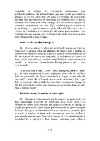 prestação de serviço de construção relacionado com 
ampliação/melhoria da infraestrutura que represente potencial de 
geração de receita adicional. Ou seja, a obrigação da construção 
não terá sido reconhecida na assinatura do contrato, mas o será no 
momento da construção, com contrapartida de ativo intangível. Os 
contratos enquadrados no item 12(a) também geram adições ao 
ativo intangível, porém somente pelo valor da diferença entre a 
receita de contrução e o montante até então provisionado. Essa 
contrapartida em serviços de construção não pode estar relacionada 
com manutenção e conservação. 
Amortização do ativo intangível 
42. O ativo intangível deve ser amortizado dentro do prazo da 
concessão. O cálculo deve ser efetuado de acordo com o padrão de 
consumo do beneficio econômico por ele gerado, que normalmente se 
dá em função da curva de demanda. A estimativa da curva de 
amortização deve oferecer razoável confiabilidade, caso contrário, o 
método de linha reta (am.ortização linear) passa a ser o mais 
recomendado. 
De acordo com a NBC TG 04 – Ativo Intangível, item 97 (parci-al), 
“O valor amortizável de ativo intangível com vida útil definida 
deve ser apropriado de forma sistemática ao longo da sua vida útil 
estimada” e ainda “O método de amortização utilizado reflete o pa-drão 
de consumo pela entidade dos benefícios econômicos futuros. Se 
não for possível determinar esse padrão com segurança, deve ser utili-zado 
o método linear”. 
Reconhecimento da receita de construção 
43. Quando a concessionária presta serviços de construção, ela 
deve reconhecer a receita de construção pelo valor justo e os 
respectivos custos transformados em despesas relativas ao serviço de 
construção prestado e, dessa forma, por consequência, apurar margem 
de lucro. Em geral, o concessionário é o responsável primário pela 
prestação de serviços de construção, mesmo nos casos em que haja a 
terceirização dos serviços. Nos casos em que há terceirização da obra, 
normalmente, a margem é bem menor, suficiente para cobrir a 
170 
 